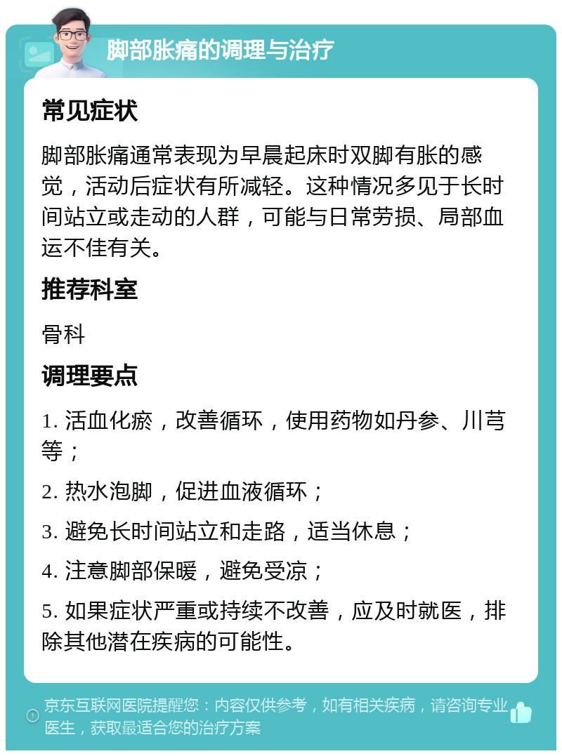 脚部胀痛的调理与治疗 常见症状 脚部胀痛通常表现为早晨起床时双脚有胀的感觉，活动后症状有所减轻。这种情况多见于长时间站立或走动的人群，可能与日常劳损、局部血运不佳有关。 推荐科室 骨科 调理要点 1. 活血化瘀，改善循环，使用药物如丹参、川芎等； 2. 热水泡脚，促进血液循环； 3. 避免长时间站立和走路，适当休息； 4. 注意脚部保暖，避免受凉； 5. 如果症状严重或持续不改善，应及时就医，排除其他潜在疾病的可能性。