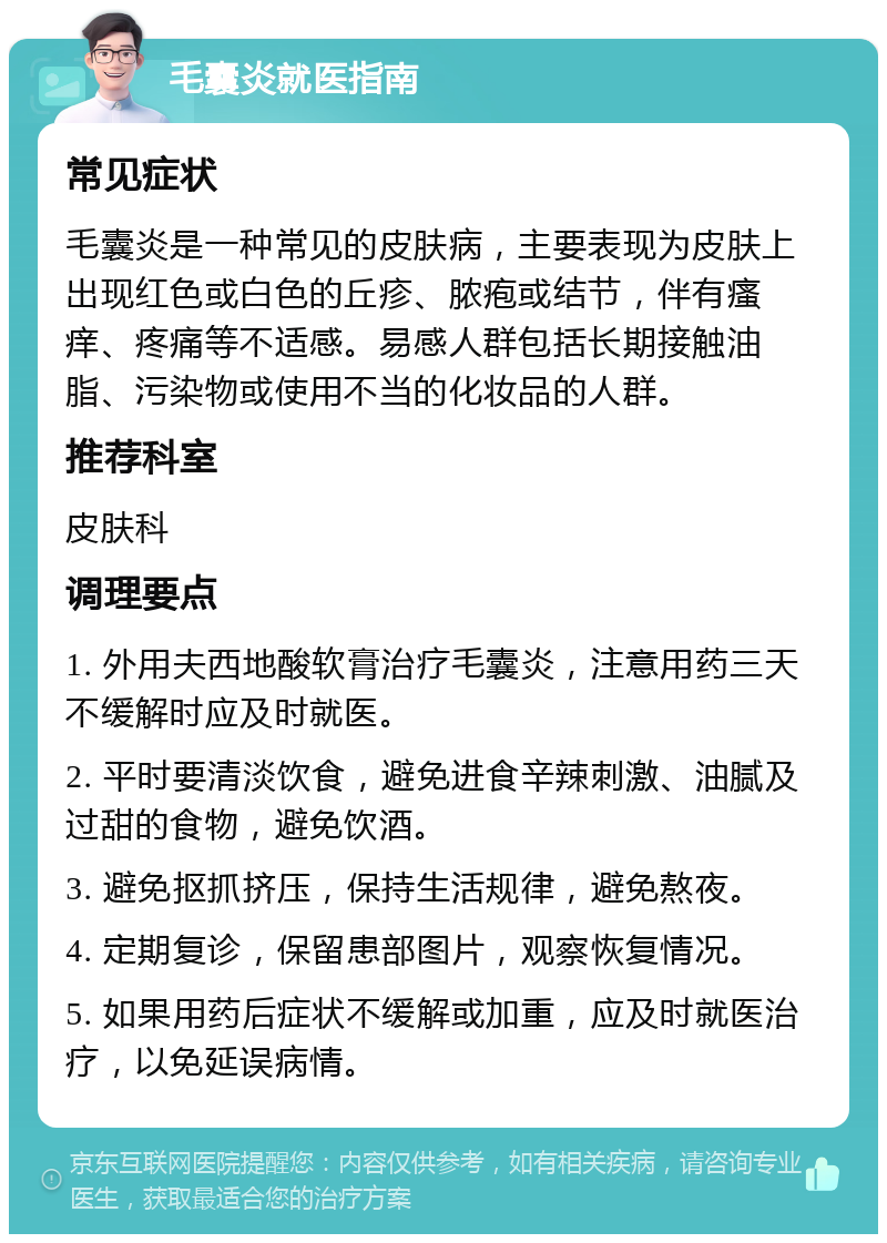 毛囊炎就医指南 常见症状 毛囊炎是一种常见的皮肤病，主要表现为皮肤上出现红色或白色的丘疹、脓疱或结节，伴有瘙痒、疼痛等不适感。易感人群包括长期接触油脂、污染物或使用不当的化妆品的人群。 推荐科室 皮肤科 调理要点 1. 外用夫西地酸软膏治疗毛囊炎，注意用药三天不缓解时应及时就医。 2. 平时要清淡饮食，避免进食辛辣刺激、油腻及过甜的食物，避免饮酒。 3. 避免抠抓挤压，保持生活规律，避免熬夜。 4. 定期复诊，保留患部图片，观察恢复情况。 5. 如果用药后症状不缓解或加重，应及时就医治疗，以免延误病情。