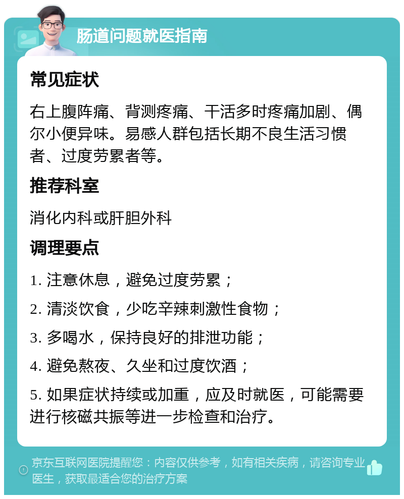 肠道问题就医指南 常见症状 右上腹阵痛、背测疼痛、干活多时疼痛加剧、偶尔小便异味。易感人群包括长期不良生活习惯者、过度劳累者等。 推荐科室 消化内科或肝胆外科 调理要点 1. 注意休息，避免过度劳累； 2. 清淡饮食，少吃辛辣刺激性食物； 3. 多喝水，保持良好的排泄功能； 4. 避免熬夜、久坐和过度饮酒； 5. 如果症状持续或加重，应及时就医，可能需要进行核磁共振等进一步检查和治疗。