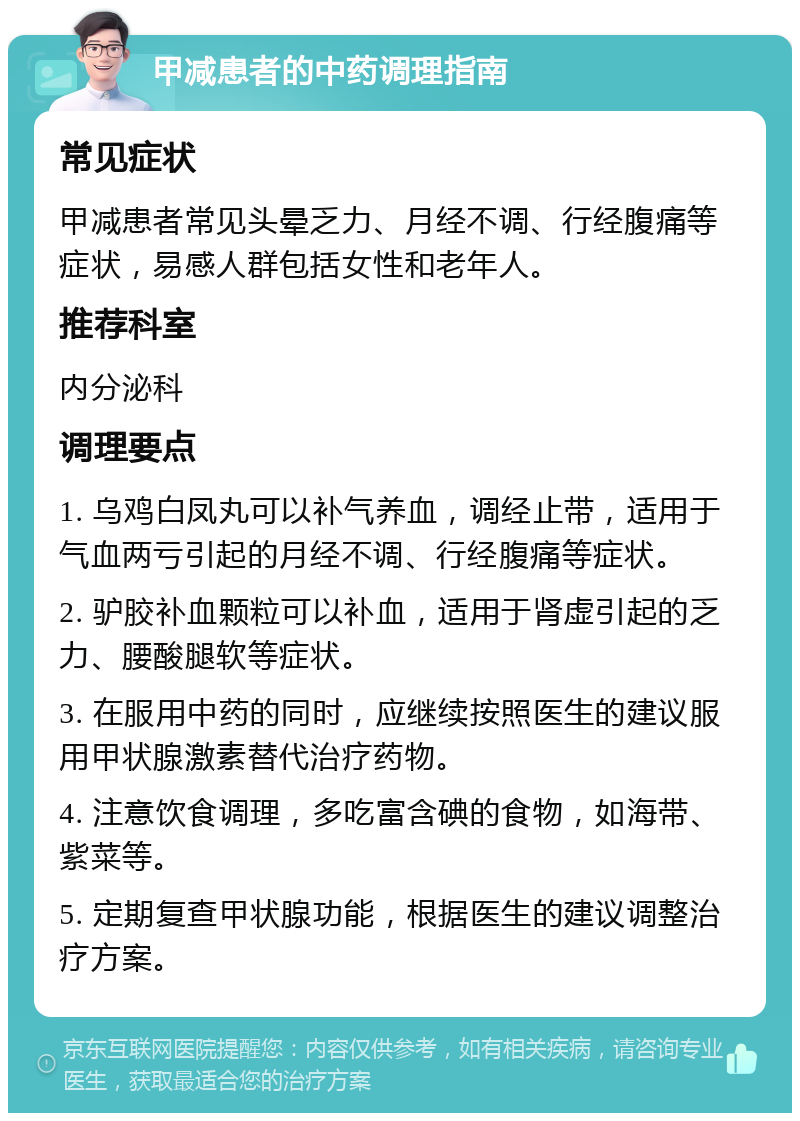 甲减患者的中药调理指南 常见症状 甲减患者常见头晕乏力、月经不调、行经腹痛等症状，易感人群包括女性和老年人。 推荐科室 内分泌科 调理要点 1. 乌鸡白凤丸可以补气养血，调经止带，适用于气血两亏引起的月经不调、行经腹痛等症状。 2. 驴胶补血颗粒可以补血，适用于肾虚引起的乏力、腰酸腿软等症状。 3. 在服用中药的同时，应继续按照医生的建议服用甲状腺激素替代治疗药物。 4. 注意饮食调理，多吃富含碘的食物，如海带、紫菜等。 5. 定期复查甲状腺功能，根据医生的建议调整治疗方案。