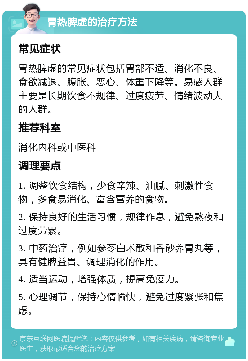 胃热脾虚的治疗方法 常见症状 胃热脾虚的常见症状包括胃部不适、消化不良、食欲减退、腹胀、恶心、体重下降等。易感人群主要是长期饮食不规律、过度疲劳、情绪波动大的人群。 推荐科室 消化内科或中医科 调理要点 1. 调整饮食结构，少食辛辣、油腻、刺激性食物，多食易消化、富含营养的食物。 2. 保持良好的生活习惯，规律作息，避免熬夜和过度劳累。 3. 中药治疗，例如参苓白术散和香砂养胃丸等，具有健脾益胃、调理消化的作用。 4. 适当运动，增强体质，提高免疫力。 5. 心理调节，保持心情愉快，避免过度紧张和焦虑。