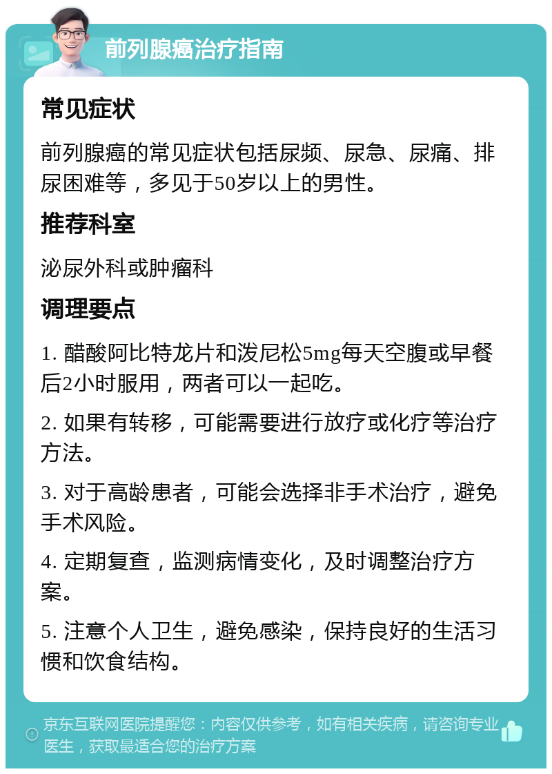 前列腺癌治疗指南 常见症状 前列腺癌的常见症状包括尿频、尿急、尿痛、排尿困难等，多见于50岁以上的男性。 推荐科室 泌尿外科或肿瘤科 调理要点 1. 醋酸阿比特龙片和泼尼松5mg每天空腹或早餐后2小时服用，两者可以一起吃。 2. 如果有转移，可能需要进行放疗或化疗等治疗方法。 3. 对于高龄患者，可能会选择非手术治疗，避免手术风险。 4. 定期复查，监测病情变化，及时调整治疗方案。 5. 注意个人卫生，避免感染，保持良好的生活习惯和饮食结构。