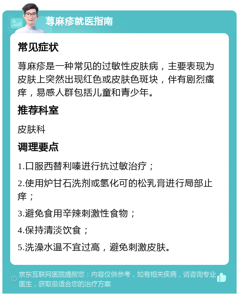 荨麻疹就医指南 常见症状 荨麻疹是一种常见的过敏性皮肤病，主要表现为皮肤上突然出现红色或皮肤色斑块，伴有剧烈瘙痒，易感人群包括儿童和青少年。 推荐科室 皮肤科 调理要点 1.口服西替利嗪进行抗过敏治疗； 2.使用炉甘石洗剂或氢化可的松乳膏进行局部止痒； 3.避免食用辛辣刺激性食物； 4.保持清淡饮食； 5.洗澡水温不宜过高，避免刺激皮肤。