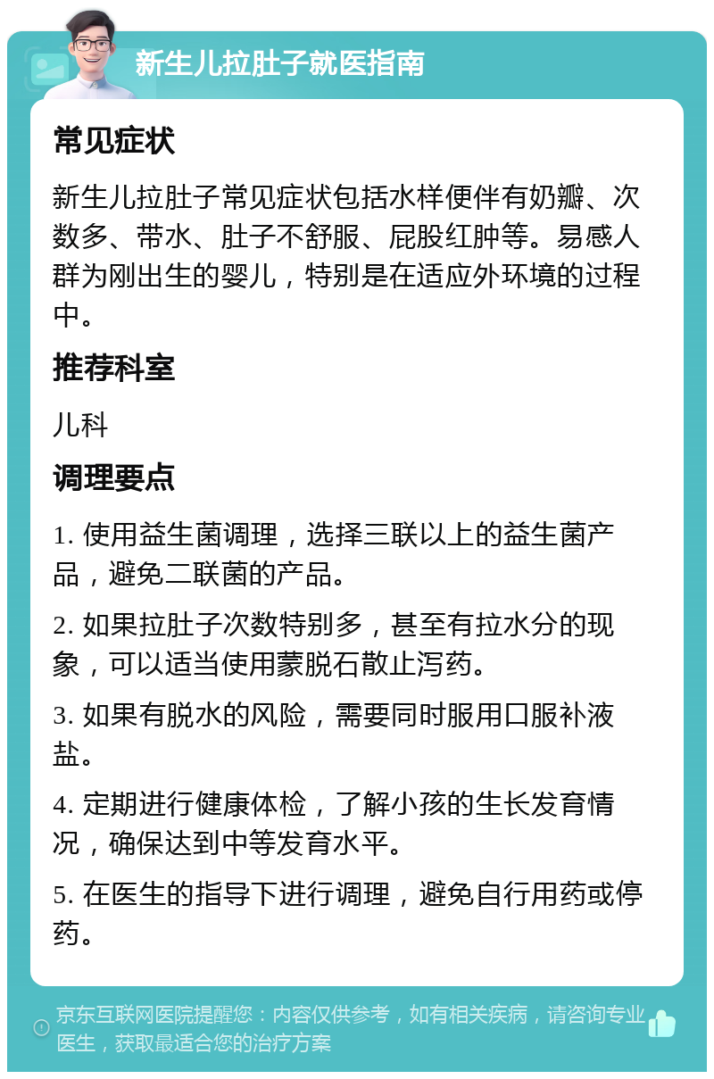 新生儿拉肚子就医指南 常见症状 新生儿拉肚子常见症状包括水样便伴有奶瓣、次数多、带水、肚子不舒服、屁股红肿等。易感人群为刚出生的婴儿，特别是在适应外环境的过程中。 推荐科室 儿科 调理要点 1. 使用益生菌调理，选择三联以上的益生菌产品，避免二联菌的产品。 2. 如果拉肚子次数特别多，甚至有拉水分的现象，可以适当使用蒙脱石散止泻药。 3. 如果有脱水的风险，需要同时服用口服补液盐。 4. 定期进行健康体检，了解小孩的生长发育情况，确保达到中等发育水平。 5. 在医生的指导下进行调理，避免自行用药或停药。