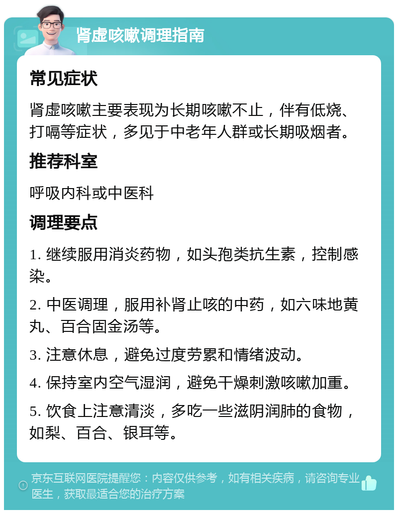 肾虚咳嗽调理指南 常见症状 肾虚咳嗽主要表现为长期咳嗽不止，伴有低烧、打嗝等症状，多见于中老年人群或长期吸烟者。 推荐科室 呼吸内科或中医科 调理要点 1. 继续服用消炎药物，如头孢类抗生素，控制感染。 2. 中医调理，服用补肾止咳的中药，如六味地黄丸、百合固金汤等。 3. 注意休息，避免过度劳累和情绪波动。 4. 保持室内空气湿润，避免干燥刺激咳嗽加重。 5. 饮食上注意清淡，多吃一些滋阴润肺的食物，如梨、百合、银耳等。