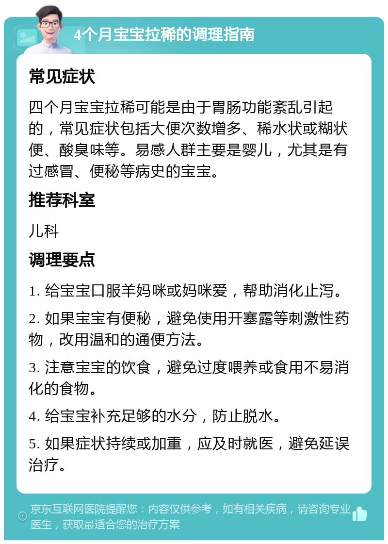 4个月宝宝拉稀的调理指南 常见症状 四个月宝宝拉稀可能是由于胃肠功能紊乱引起的，常见症状包括大便次数增多、稀水状或糊状便、酸臭味等。易感人群主要是婴儿，尤其是有过感冒、便秘等病史的宝宝。 推荐科室 儿科 调理要点 1. 给宝宝口服羊妈咪或妈咪爱，帮助消化止泻。 2. 如果宝宝有便秘，避免使用开塞露等刺激性药物，改用温和的通便方法。 3. 注意宝宝的饮食，避免过度喂养或食用不易消化的食物。 4. 给宝宝补充足够的水分，防止脱水。 5. 如果症状持续或加重，应及时就医，避免延误治疗。