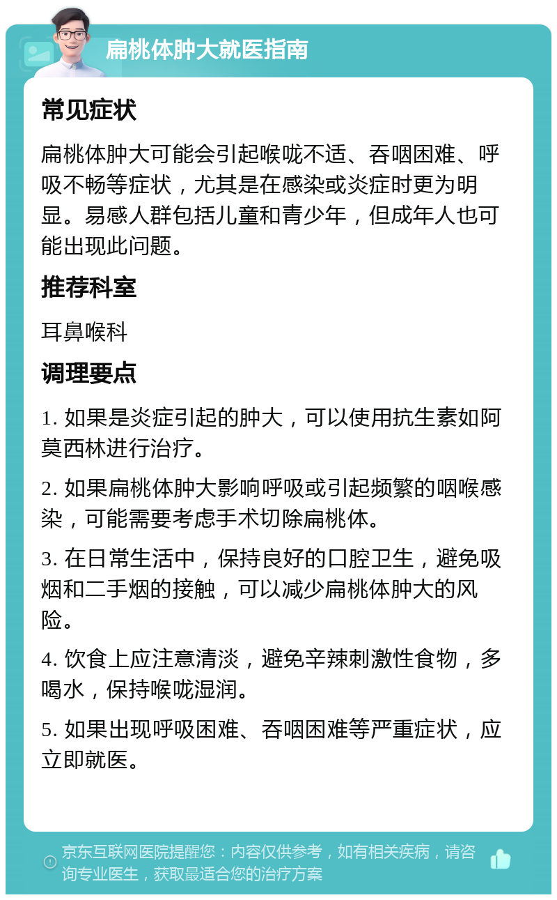 扁桃体肿大就医指南 常见症状 扁桃体肿大可能会引起喉咙不适、吞咽困难、呼吸不畅等症状，尤其是在感染或炎症时更为明显。易感人群包括儿童和青少年，但成年人也可能出现此问题。 推荐科室 耳鼻喉科 调理要点 1. 如果是炎症引起的肿大，可以使用抗生素如阿莫西林进行治疗。 2. 如果扁桃体肿大影响呼吸或引起频繁的咽喉感染，可能需要考虑手术切除扁桃体。 3. 在日常生活中，保持良好的口腔卫生，避免吸烟和二手烟的接触，可以减少扁桃体肿大的风险。 4. 饮食上应注意清淡，避免辛辣刺激性食物，多喝水，保持喉咙湿润。 5. 如果出现呼吸困难、吞咽困难等严重症状，应立即就医。