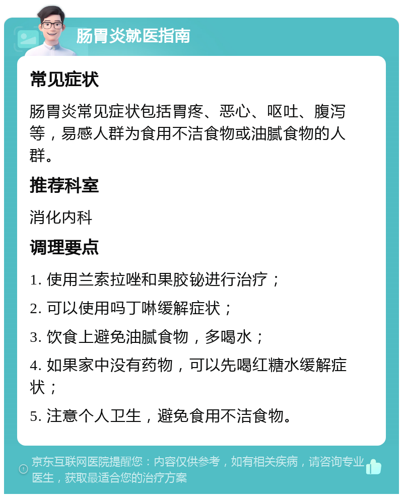 肠胃炎就医指南 常见症状 肠胃炎常见症状包括胃疼、恶心、呕吐、腹泻等，易感人群为食用不洁食物或油腻食物的人群。 推荐科室 消化内科 调理要点 1. 使用兰索拉唑和果胶铋进行治疗； 2. 可以使用吗丁啉缓解症状； 3. 饮食上避免油腻食物，多喝水； 4. 如果家中没有药物，可以先喝红糖水缓解症状； 5. 注意个人卫生，避免食用不洁食物。