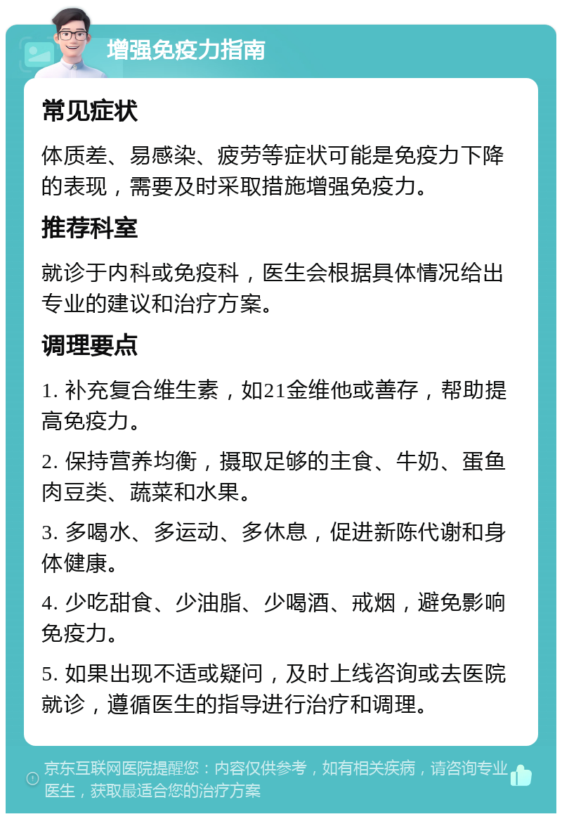 增强免疫力指南 常见症状 体质差、易感染、疲劳等症状可能是免疫力下降的表现，需要及时采取措施增强免疫力。 推荐科室 就诊于内科或免疫科，医生会根据具体情况给出专业的建议和治疗方案。 调理要点 1. 补充复合维生素，如21金维他或善存，帮助提高免疫力。 2. 保持营养均衡，摄取足够的主食、牛奶、蛋鱼肉豆类、蔬菜和水果。 3. 多喝水、多运动、多休息，促进新陈代谢和身体健康。 4. 少吃甜食、少油脂、少喝酒、戒烟，避免影响免疫力。 5. 如果出现不适或疑问，及时上线咨询或去医院就诊，遵循医生的指导进行治疗和调理。