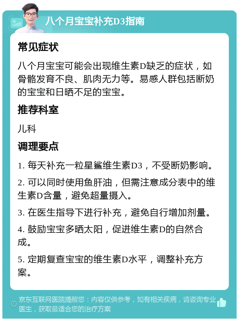 八个月宝宝补充D3指南 常见症状 八个月宝宝可能会出现维生素D缺乏的症状，如骨骼发育不良、肌肉无力等。易感人群包括断奶的宝宝和日晒不足的宝宝。 推荐科室 儿科 调理要点 1. 每天补充一粒星鲨维生素D3，不受断奶影响。 2. 可以同时使用鱼肝油，但需注意成分表中的维生素D含量，避免超量摄入。 3. 在医生指导下进行补充，避免自行增加剂量。 4. 鼓励宝宝多晒太阳，促进维生素D的自然合成。 5. 定期复查宝宝的维生素D水平，调整补充方案。