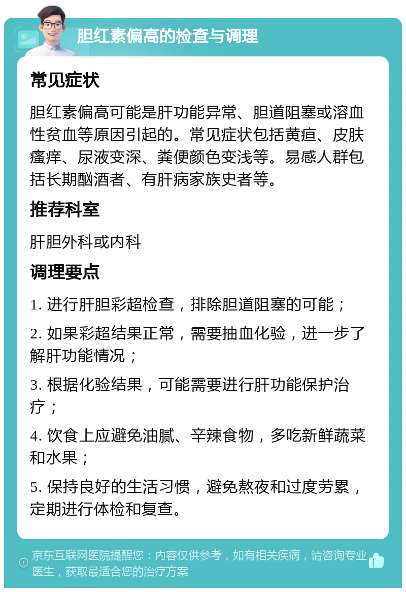 胆红素偏高的检查与调理 常见症状 胆红素偏高可能是肝功能异常、胆道阻塞或溶血性贫血等原因引起的。常见症状包括黄疸、皮肤瘙痒、尿液变深、粪便颜色变浅等。易感人群包括长期酗酒者、有肝病家族史者等。 推荐科室 肝胆外科或内科 调理要点 1. 进行肝胆彩超检查，排除胆道阻塞的可能； 2. 如果彩超结果正常，需要抽血化验，进一步了解肝功能情况； 3. 根据化验结果，可能需要进行肝功能保护治疗； 4. 饮食上应避免油腻、辛辣食物，多吃新鲜蔬菜和水果； 5. 保持良好的生活习惯，避免熬夜和过度劳累，定期进行体检和复查。