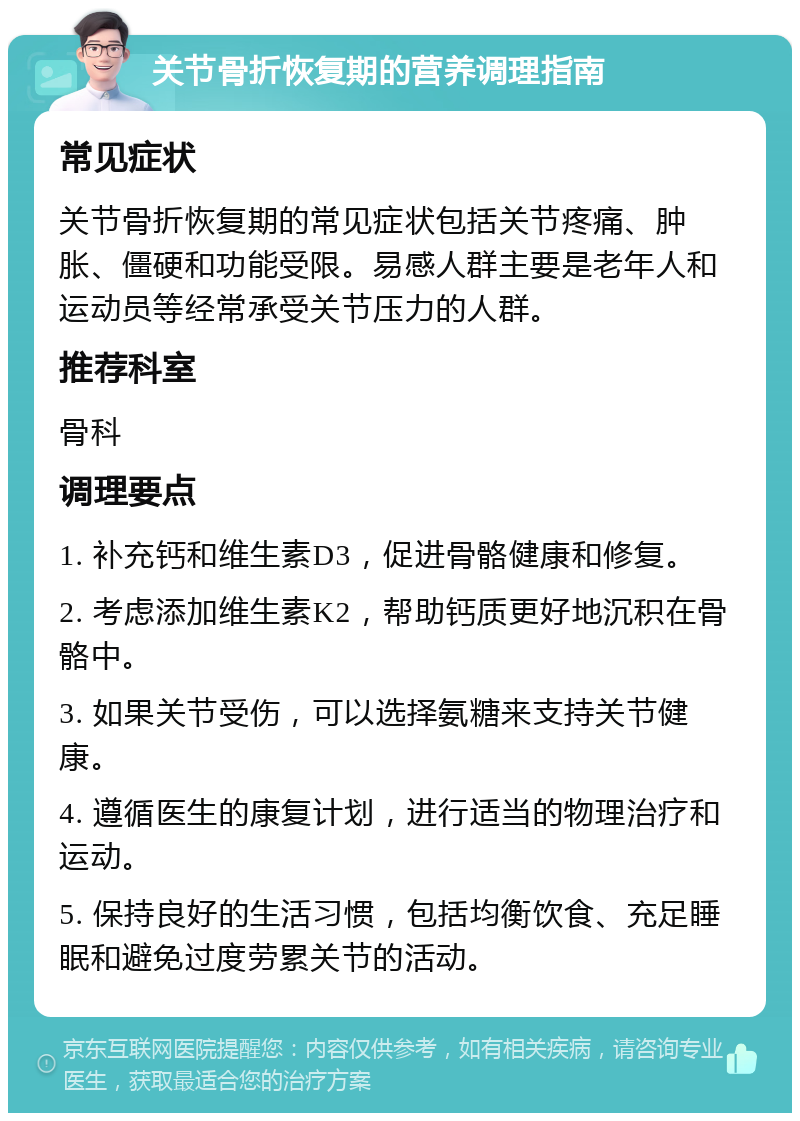 关节骨折恢复期的营养调理指南 常见症状 关节骨折恢复期的常见症状包括关节疼痛、肿胀、僵硬和功能受限。易感人群主要是老年人和运动员等经常承受关节压力的人群。 推荐科室 骨科 调理要点 1. 补充钙和维生素D3，促进骨骼健康和修复。 2. 考虑添加维生素K2，帮助钙质更好地沉积在骨骼中。 3. 如果关节受伤，可以选择氨糖来支持关节健康。 4. 遵循医生的康复计划，进行适当的物理治疗和运动。 5. 保持良好的生活习惯，包括均衡饮食、充足睡眠和避免过度劳累关节的活动。