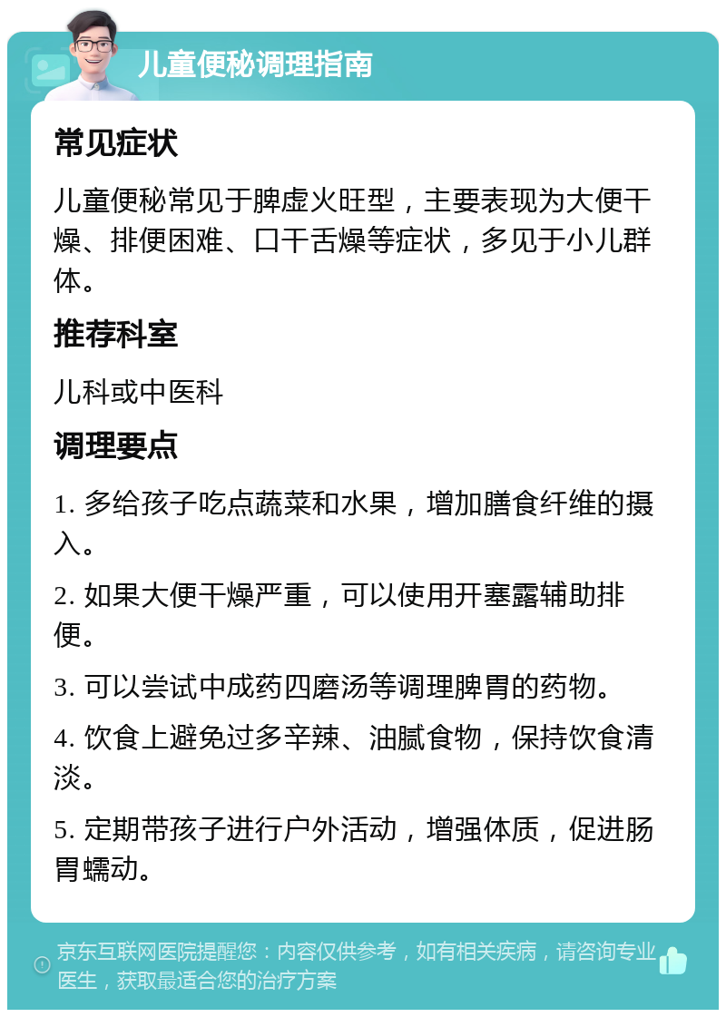 儿童便秘调理指南 常见症状 儿童便秘常见于脾虚火旺型，主要表现为大便干燥、排便困难、口干舌燥等症状，多见于小儿群体。 推荐科室 儿科或中医科 调理要点 1. 多给孩子吃点蔬菜和水果，增加膳食纤维的摄入。 2. 如果大便干燥严重，可以使用开塞露辅助排便。 3. 可以尝试中成药四磨汤等调理脾胃的药物。 4. 饮食上避免过多辛辣、油腻食物，保持饮食清淡。 5. 定期带孩子进行户外活动，增强体质，促进肠胃蠕动。