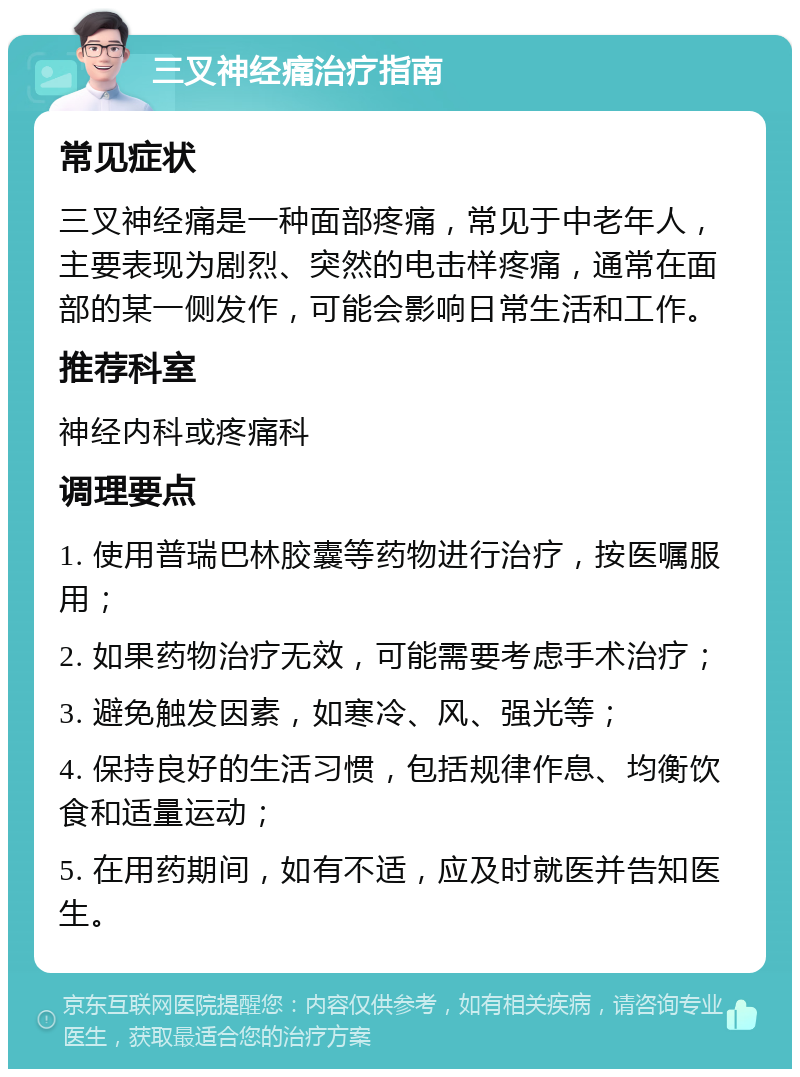 三叉神经痛治疗指南 常见症状 三叉神经痛是一种面部疼痛，常见于中老年人，主要表现为剧烈、突然的电击样疼痛，通常在面部的某一侧发作，可能会影响日常生活和工作。 推荐科室 神经内科或疼痛科 调理要点 1. 使用普瑞巴林胶囊等药物进行治疗，按医嘱服用； 2. 如果药物治疗无效，可能需要考虑手术治疗； 3. 避免触发因素，如寒冷、风、强光等； 4. 保持良好的生活习惯，包括规律作息、均衡饮食和适量运动； 5. 在用药期间，如有不适，应及时就医并告知医生。