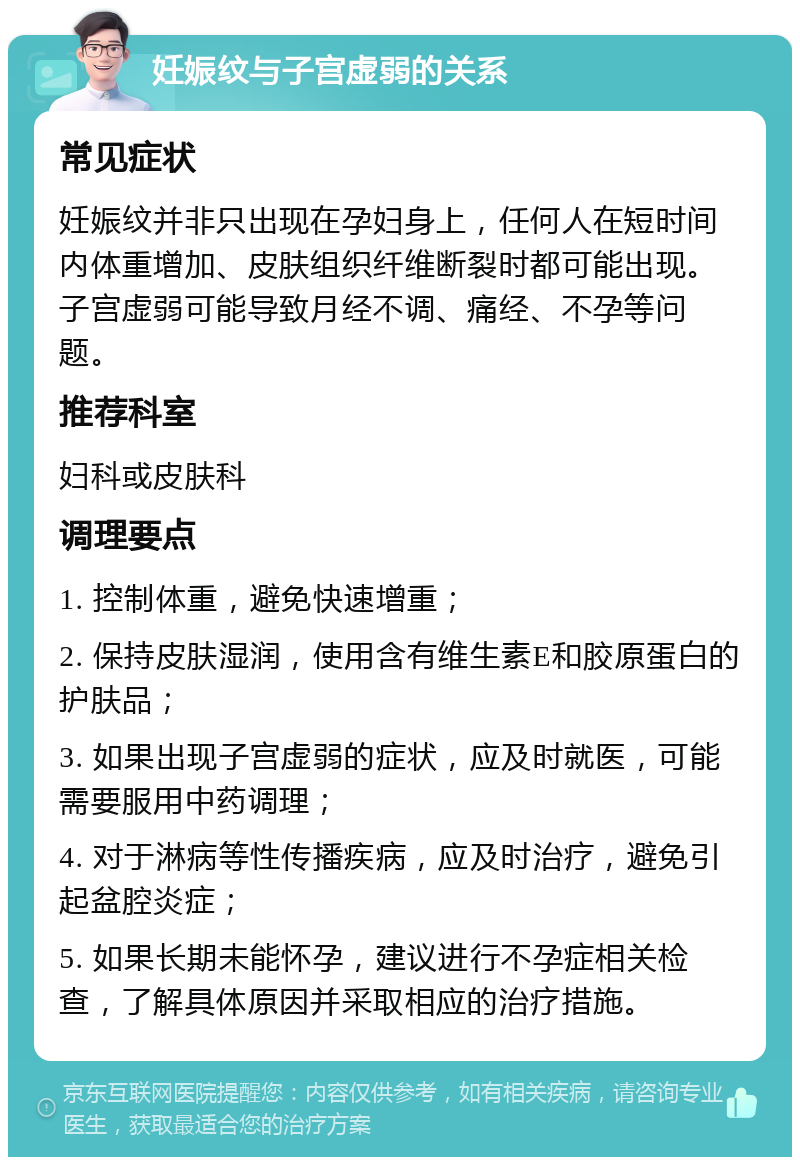 妊娠纹与子宫虚弱的关系 常见症状 妊娠纹并非只出现在孕妇身上，任何人在短时间内体重增加、皮肤组织纤维断裂时都可能出现。子宫虚弱可能导致月经不调、痛经、不孕等问题。 推荐科室 妇科或皮肤科 调理要点 1. 控制体重，避免快速增重； 2. 保持皮肤湿润，使用含有维生素E和胶原蛋白的护肤品； 3. 如果出现子宫虚弱的症状，应及时就医，可能需要服用中药调理； 4. 对于淋病等性传播疾病，应及时治疗，避免引起盆腔炎症； 5. 如果长期未能怀孕，建议进行不孕症相关检查，了解具体原因并采取相应的治疗措施。