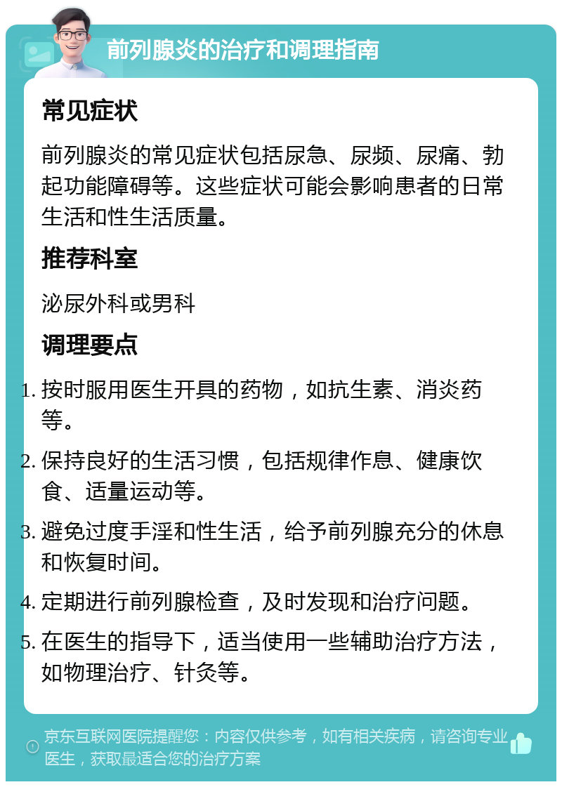 前列腺炎的治疗和调理指南 常见症状 前列腺炎的常见症状包括尿急、尿频、尿痛、勃起功能障碍等。这些症状可能会影响患者的日常生活和性生活质量。 推荐科室 泌尿外科或男科 调理要点 按时服用医生开具的药物，如抗生素、消炎药等。 保持良好的生活习惯，包括规律作息、健康饮食、适量运动等。 避免过度手淫和性生活，给予前列腺充分的休息和恢复时间。 定期进行前列腺检查，及时发现和治疗问题。 在医生的指导下，适当使用一些辅助治疗方法，如物理治疗、针灸等。