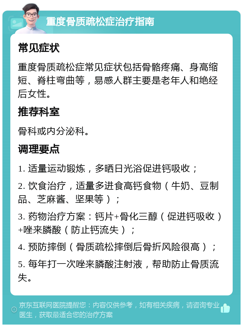 重度骨质疏松症治疗指南 常见症状 重度骨质疏松症常见症状包括骨骼疼痛、身高缩短、脊柱弯曲等，易感人群主要是老年人和绝经后女性。 推荐科室 骨科或内分泌科。 调理要点 1. 适量运动锻炼，多晒日光浴促进钙吸收； 2. 饮食治疗，适量多进食高钙食物（牛奶、豆制品、芝麻酱、坚果等）； 3. 药物治疗方案：钙片+骨化三醇（促进钙吸收）+唑来膦酸（防止钙流失）； 4. 预防摔倒（骨质疏松摔倒后骨折风险很高）； 5. 每年打一次唑来膦酸注射液，帮助防止骨质流失。