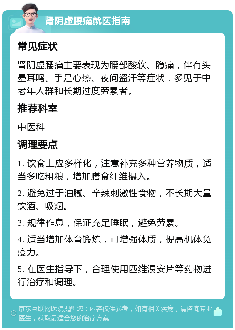 肾阴虚腰痛就医指南 常见症状 肾阴虚腰痛主要表现为腰部酸软、隐痛，伴有头晕耳鸣、手足心热、夜间盗汗等症状，多见于中老年人群和长期过度劳累者。 推荐科室 中医科 调理要点 1. 饮食上应多样化，注意补充多种营养物质，适当多吃粗粮，增加膳食纤维摄入。 2. 避免过于油腻、辛辣刺激性食物，不长期大量饮酒、吸烟。 3. 规律作息，保证充足睡眠，避免劳累。 4. 适当增加体育锻炼，可增强体质，提高机体免疫力。 5. 在医生指导下，合理使用匹维溴安片等药物进行治疗和调理。