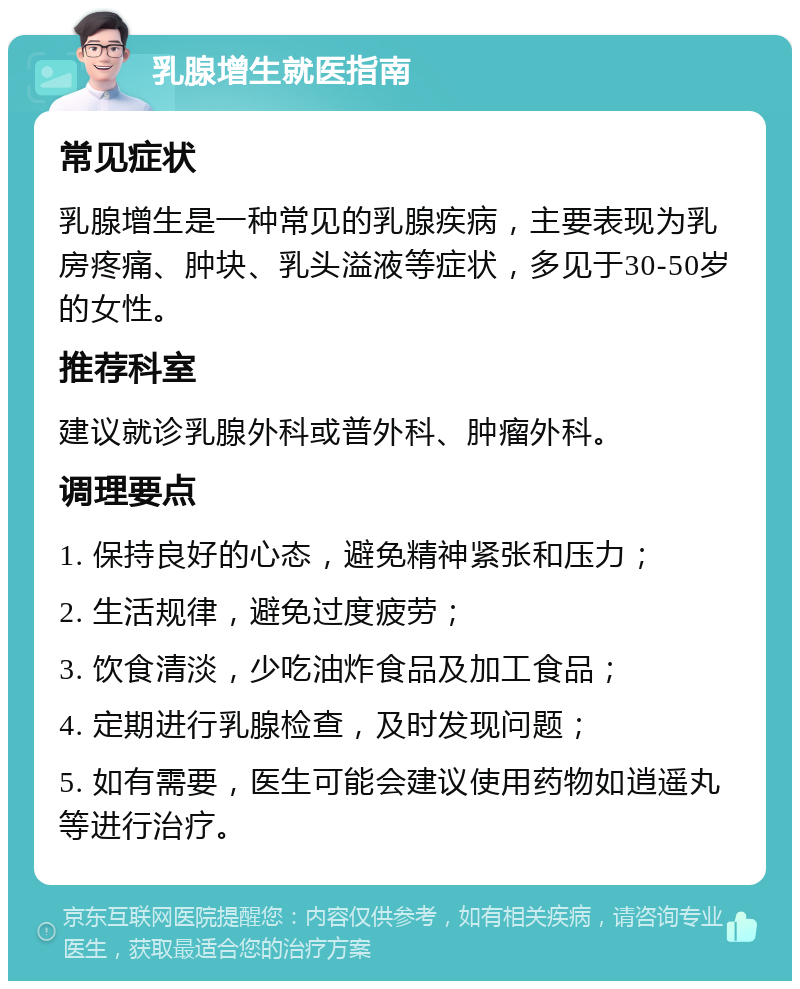 乳腺增生就医指南 常见症状 乳腺增生是一种常见的乳腺疾病，主要表现为乳房疼痛、肿块、乳头溢液等症状，多见于30-50岁的女性。 推荐科室 建议就诊乳腺外科或普外科、肿瘤外科。 调理要点 1. 保持良好的心态，避免精神紧张和压力； 2. 生活规律，避免过度疲劳； 3. 饮食清淡，少吃油炸食品及加工食品； 4. 定期进行乳腺检查，及时发现问题； 5. 如有需要，医生可能会建议使用药物如逍遥丸等进行治疗。