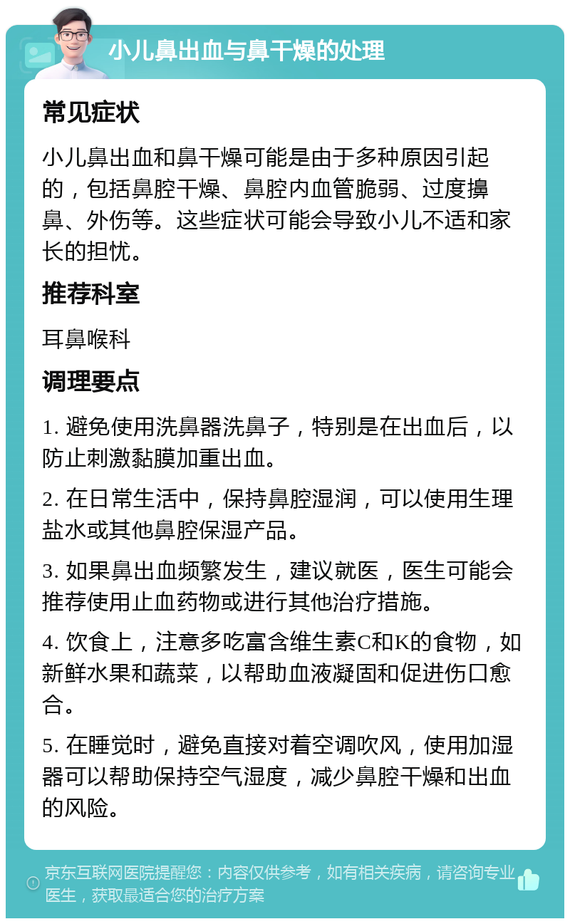 小儿鼻出血与鼻干燥的处理 常见症状 小儿鼻出血和鼻干燥可能是由于多种原因引起的，包括鼻腔干燥、鼻腔内血管脆弱、过度擤鼻、外伤等。这些症状可能会导致小儿不适和家长的担忧。 推荐科室 耳鼻喉科 调理要点 1. 避免使用洗鼻器洗鼻子，特别是在出血后，以防止刺激黏膜加重出血。 2. 在日常生活中，保持鼻腔湿润，可以使用生理盐水或其他鼻腔保湿产品。 3. 如果鼻出血频繁发生，建议就医，医生可能会推荐使用止血药物或进行其他治疗措施。 4. 饮食上，注意多吃富含维生素C和K的食物，如新鲜水果和蔬菜，以帮助血液凝固和促进伤口愈合。 5. 在睡觉时，避免直接对着空调吹风，使用加湿器可以帮助保持空气湿度，减少鼻腔干燥和出血的风险。