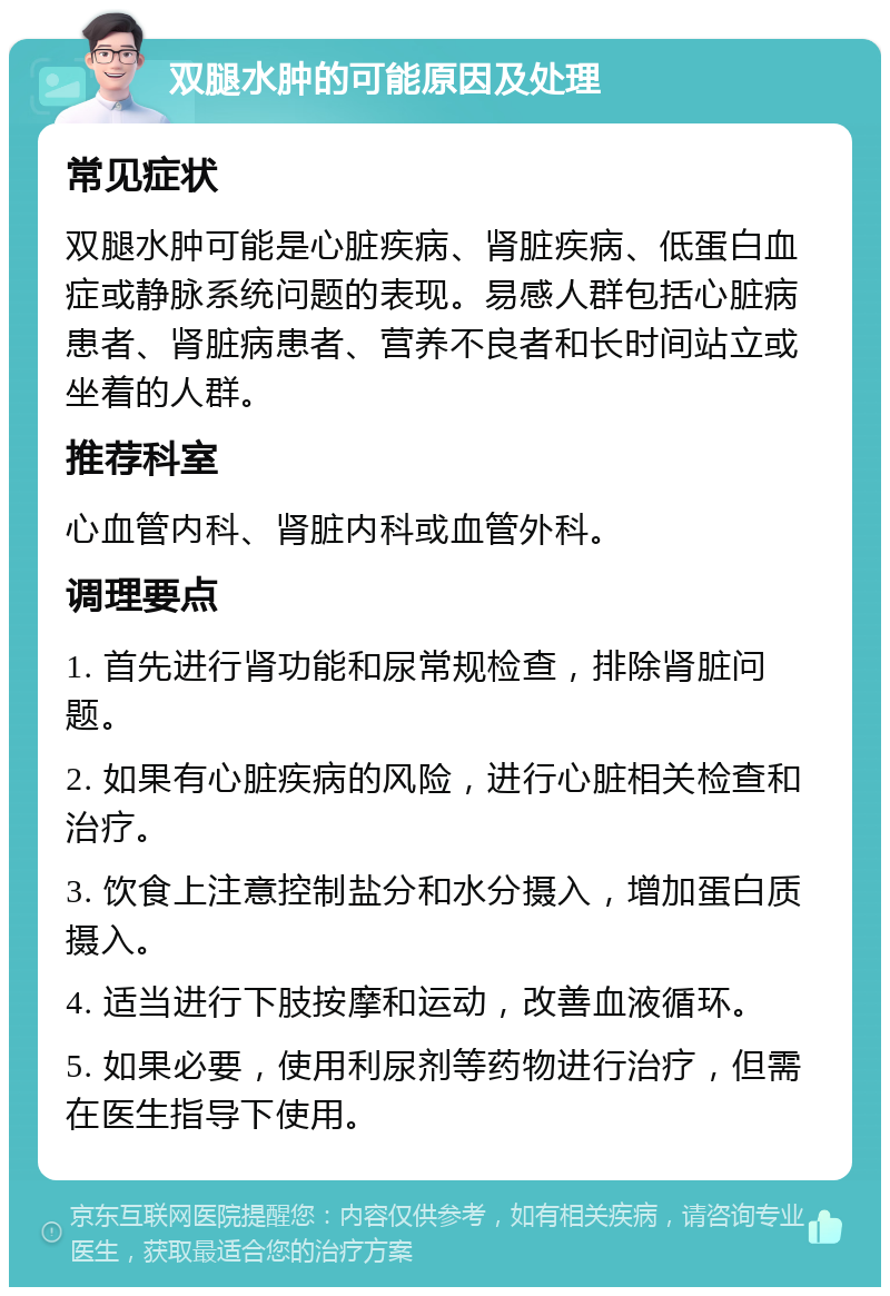 双腿水肿的可能原因及处理 常见症状 双腿水肿可能是心脏疾病、肾脏疾病、低蛋白血症或静脉系统问题的表现。易感人群包括心脏病患者、肾脏病患者、营养不良者和长时间站立或坐着的人群。 推荐科室 心血管内科、肾脏内科或血管外科。 调理要点 1. 首先进行肾功能和尿常规检查，排除肾脏问题。 2. 如果有心脏疾病的风险，进行心脏相关检查和治疗。 3. 饮食上注意控制盐分和水分摄入，增加蛋白质摄入。 4. 适当进行下肢按摩和运动，改善血液循环。 5. 如果必要，使用利尿剂等药物进行治疗，但需在医生指导下使用。