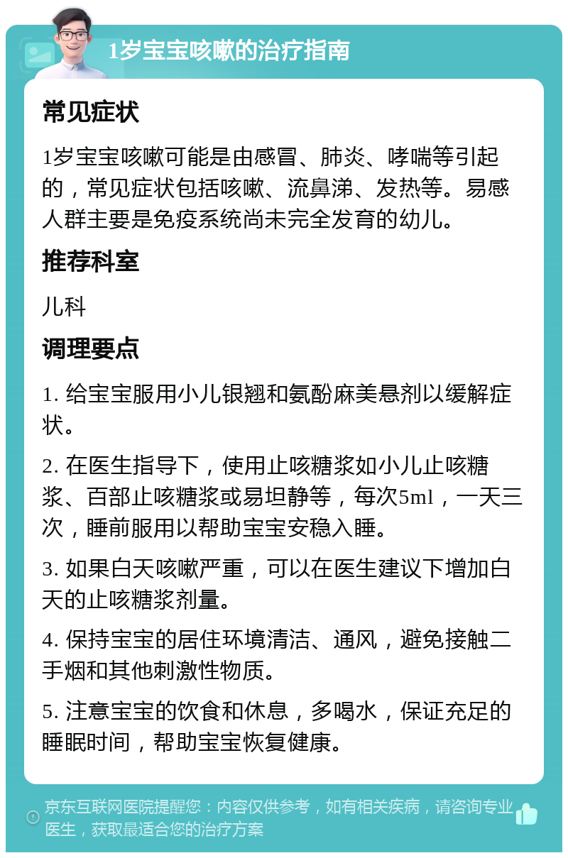 1岁宝宝咳嗽的治疗指南 常见症状 1岁宝宝咳嗽可能是由感冒、肺炎、哮喘等引起的，常见症状包括咳嗽、流鼻涕、发热等。易感人群主要是免疫系统尚未完全发育的幼儿。 推荐科室 儿科 调理要点 1. 给宝宝服用小儿银翘和氨酚麻美悬剂以缓解症状。 2. 在医生指导下，使用止咳糖浆如小儿止咳糖浆、百部止咳糖浆或易坦静等，每次5ml，一天三次，睡前服用以帮助宝宝安稳入睡。 3. 如果白天咳嗽严重，可以在医生建议下增加白天的止咳糖浆剂量。 4. 保持宝宝的居住环境清洁、通风，避免接触二手烟和其他刺激性物质。 5. 注意宝宝的饮食和休息，多喝水，保证充足的睡眠时间，帮助宝宝恢复健康。