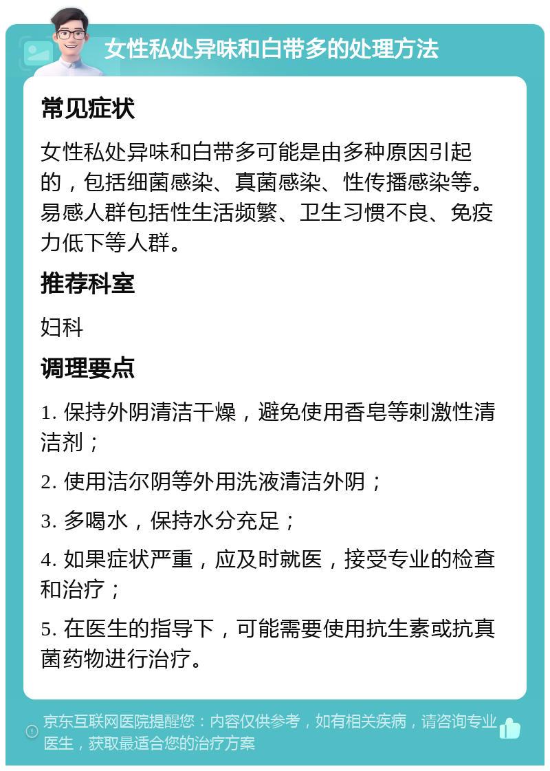 女性私处异味和白带多的处理方法 常见症状 女性私处异味和白带多可能是由多种原因引起的，包括细菌感染、真菌感染、性传播感染等。易感人群包括性生活频繁、卫生习惯不良、免疫力低下等人群。 推荐科室 妇科 调理要点 1. 保持外阴清洁干燥，避免使用香皂等刺激性清洁剂； 2. 使用洁尔阴等外用洗液清洁外阴； 3. 多喝水，保持水分充足； 4. 如果症状严重，应及时就医，接受专业的检查和治疗； 5. 在医生的指导下，可能需要使用抗生素或抗真菌药物进行治疗。