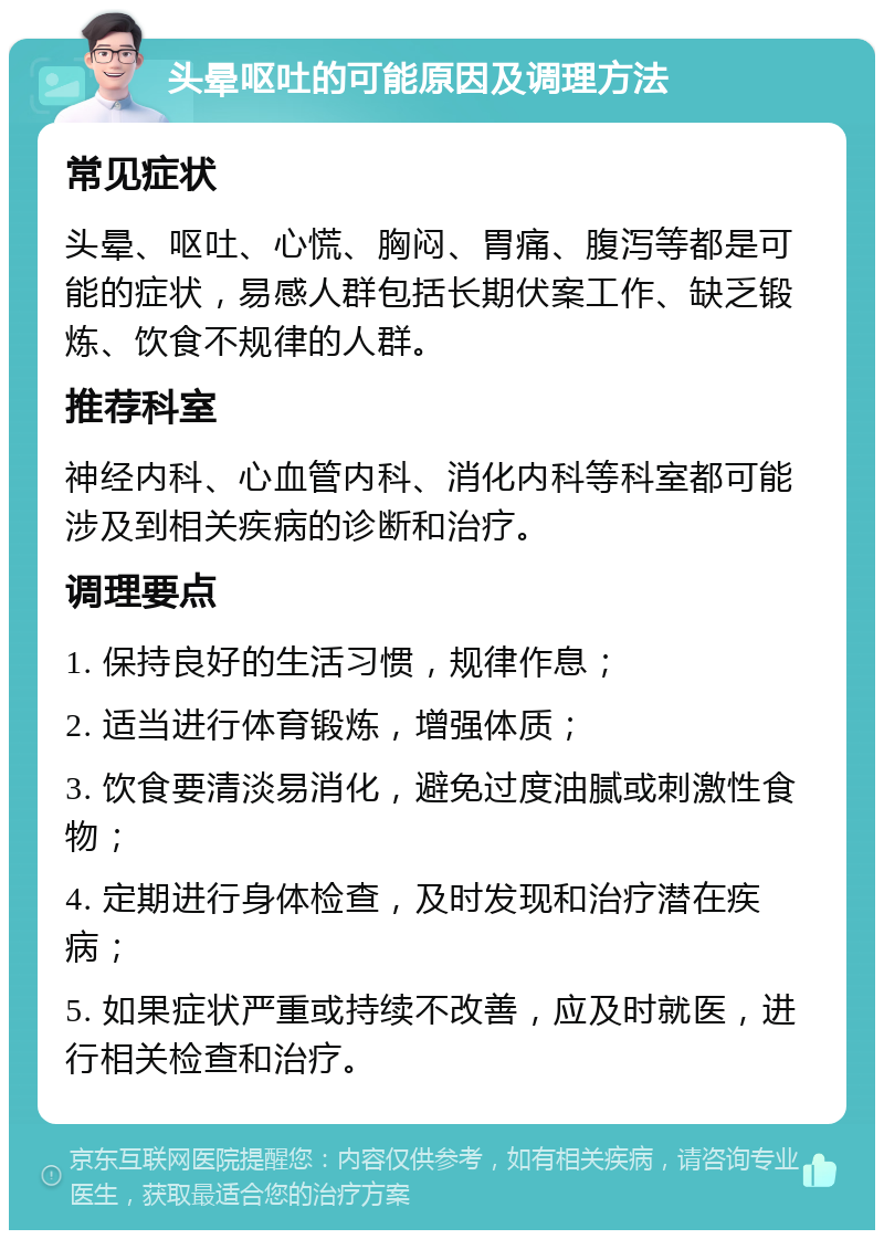 头晕呕吐的可能原因及调理方法 常见症状 头晕、呕吐、心慌、胸闷、胃痛、腹泻等都是可能的症状，易感人群包括长期伏案工作、缺乏锻炼、饮食不规律的人群。 推荐科室 神经内科、心血管内科、消化内科等科室都可能涉及到相关疾病的诊断和治疗。 调理要点 1. 保持良好的生活习惯，规律作息； 2. 适当进行体育锻炼，增强体质； 3. 饮食要清淡易消化，避免过度油腻或刺激性食物； 4. 定期进行身体检查，及时发现和治疗潜在疾病； 5. 如果症状严重或持续不改善，应及时就医，进行相关检查和治疗。