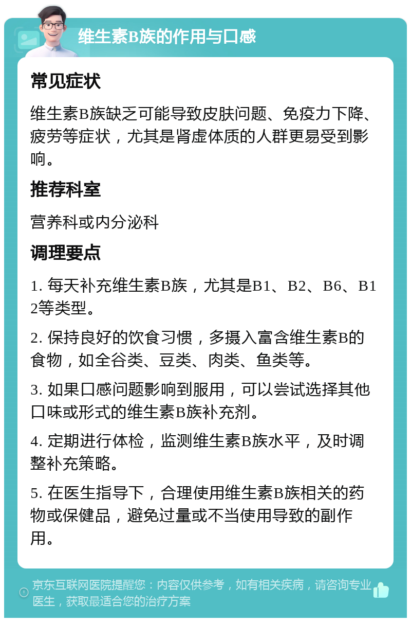 维生素B族的作用与口感 常见症状 维生素B族缺乏可能导致皮肤问题、免疫力下降、疲劳等症状，尤其是肾虚体质的人群更易受到影响。 推荐科室 营养科或内分泌科 调理要点 1. 每天补充维生素B族，尤其是B1、B2、B6、B12等类型。 2. 保持良好的饮食习惯，多摄入富含维生素B的食物，如全谷类、豆类、肉类、鱼类等。 3. 如果口感问题影响到服用，可以尝试选择其他口味或形式的维生素B族补充剂。 4. 定期进行体检，监测维生素B族水平，及时调整补充策略。 5. 在医生指导下，合理使用维生素B族相关的药物或保健品，避免过量或不当使用导致的副作用。