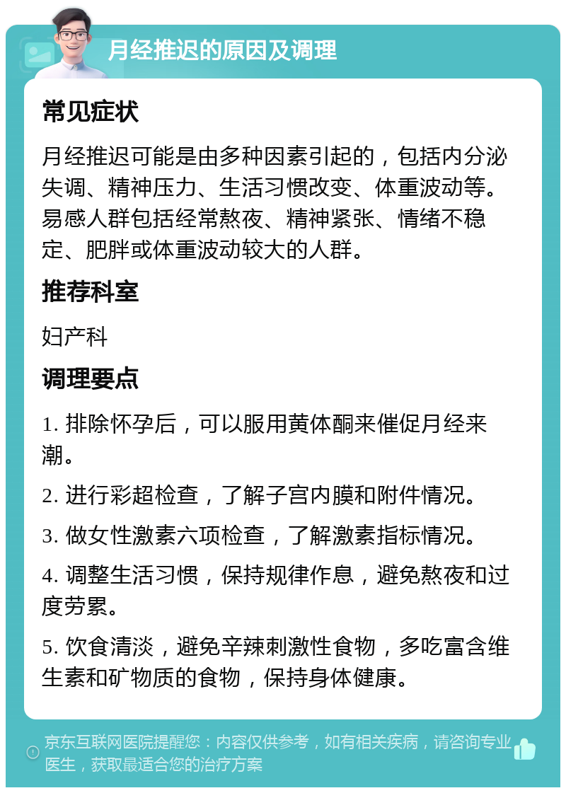 月经推迟的原因及调理 常见症状 月经推迟可能是由多种因素引起的，包括内分泌失调、精神压力、生活习惯改变、体重波动等。易感人群包括经常熬夜、精神紧张、情绪不稳定、肥胖或体重波动较大的人群。 推荐科室 妇产科 调理要点 1. 排除怀孕后，可以服用黄体酮来催促月经来潮。 2. 进行彩超检查，了解子宫内膜和附件情况。 3. 做女性激素六项检查，了解激素指标情况。 4. 调整生活习惯，保持规律作息，避免熬夜和过度劳累。 5. 饮食清淡，避免辛辣刺激性食物，多吃富含维生素和矿物质的食物，保持身体健康。