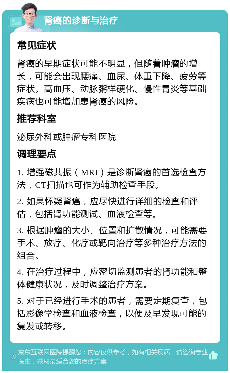 肾癌的诊断与治疗 常见症状 肾癌的早期症状可能不明显，但随着肿瘤的增长，可能会出现腰痛、血尿、体重下降、疲劳等症状。高血压、动脉粥样硬化、慢性胃炎等基础疾病也可能增加患肾癌的风险。 推荐科室 泌尿外科或肿瘤专科医院 调理要点 1. 增强磁共振（MRI）是诊断肾癌的首选检查方法，CT扫描也可作为辅助检查手段。 2. 如果怀疑肾癌，应尽快进行详细的检查和评估，包括肾功能测试、血液检查等。 3. 根据肿瘤的大小、位置和扩散情况，可能需要手术、放疗、化疗或靶向治疗等多种治疗方法的组合。 4. 在治疗过程中，应密切监测患者的肾功能和整体健康状况，及时调整治疗方案。 5. 对于已经进行手术的患者，需要定期复查，包括影像学检查和血液检查，以便及早发现可能的复发或转移。