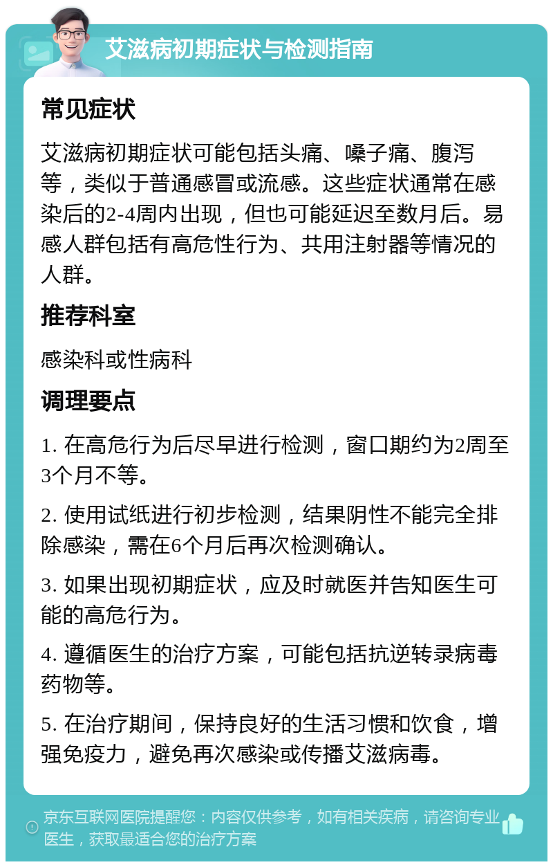 艾滋病初期症状与检测指南 常见症状 艾滋病初期症状可能包括头痛、嗓子痛、腹泻等，类似于普通感冒或流感。这些症状通常在感染后的2-4周内出现，但也可能延迟至数月后。易感人群包括有高危性行为、共用注射器等情况的人群。 推荐科室 感染科或性病科 调理要点 1. 在高危行为后尽早进行检测，窗口期约为2周至3个月不等。 2. 使用试纸进行初步检测，结果阴性不能完全排除感染，需在6个月后再次检测确认。 3. 如果出现初期症状，应及时就医并告知医生可能的高危行为。 4. 遵循医生的治疗方案，可能包括抗逆转录病毒药物等。 5. 在治疗期间，保持良好的生活习惯和饮食，增强免疫力，避免再次感染或传播艾滋病毒。