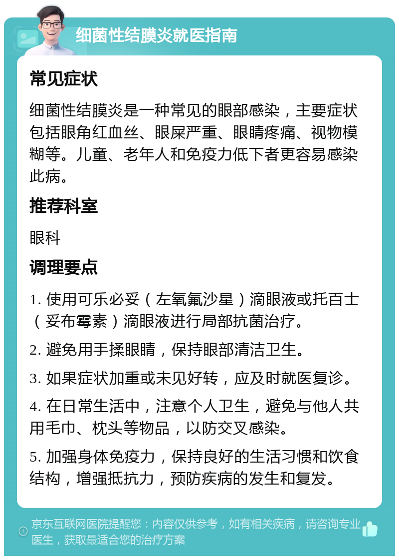 细菌性结膜炎就医指南 常见症状 细菌性结膜炎是一种常见的眼部感染，主要症状包括眼角红血丝、眼屎严重、眼睛疼痛、视物模糊等。儿童、老年人和免疫力低下者更容易感染此病。 推荐科室 眼科 调理要点 1. 使用可乐必妥（左氧氟沙星）滴眼液或托百士（妥布霉素）滴眼液进行局部抗菌治疗。 2. 避免用手揉眼睛，保持眼部清洁卫生。 3. 如果症状加重或未见好转，应及时就医复诊。 4. 在日常生活中，注意个人卫生，避免与他人共用毛巾、枕头等物品，以防交叉感染。 5. 加强身体免疫力，保持良好的生活习惯和饮食结构，增强抵抗力，预防疾病的发生和复发。