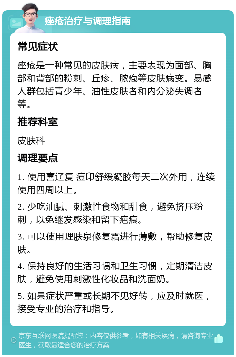 痤疮治疗与调理指南 常见症状 痤疮是一种常见的皮肤病，主要表现为面部、胸部和背部的粉刺、丘疹、脓疱等皮肤病变。易感人群包括青少年、油性皮肤者和内分泌失调者等。 推荐科室 皮肤科 调理要点 1. 使用喜辽复 痘印舒缓凝胶每天二次外用，连续使用四周以上。 2. 少吃油腻、刺激性食物和甜食，避免挤压粉刺，以免继发感染和留下疤痕。 3. 可以使用理肤泉修复霜进行薄敷，帮助修复皮肤。 4. 保持良好的生活习惯和卫生习惯，定期清洁皮肤，避免使用刺激性化妆品和洗面奶。 5. 如果症状严重或长期不见好转，应及时就医，接受专业的治疗和指导。