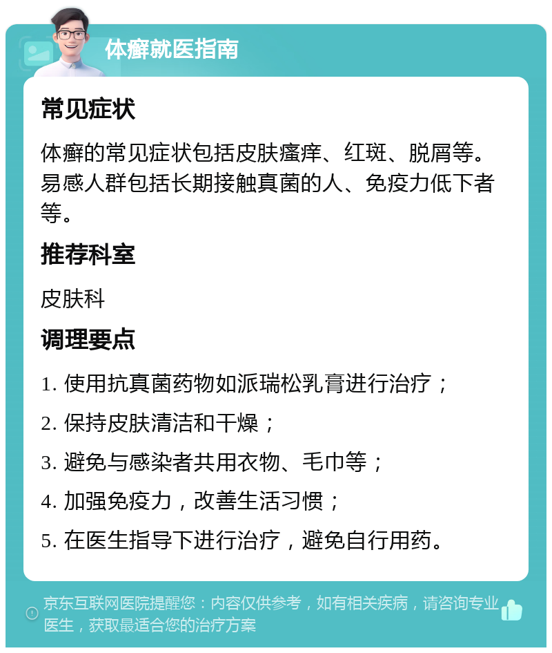 体癣就医指南 常见症状 体癣的常见症状包括皮肤瘙痒、红斑、脱屑等。易感人群包括长期接触真菌的人、免疫力低下者等。 推荐科室 皮肤科 调理要点 1. 使用抗真菌药物如派瑞松乳膏进行治疗； 2. 保持皮肤清洁和干燥； 3. 避免与感染者共用衣物、毛巾等； 4. 加强免疫力，改善生活习惯； 5. 在医生指导下进行治疗，避免自行用药。