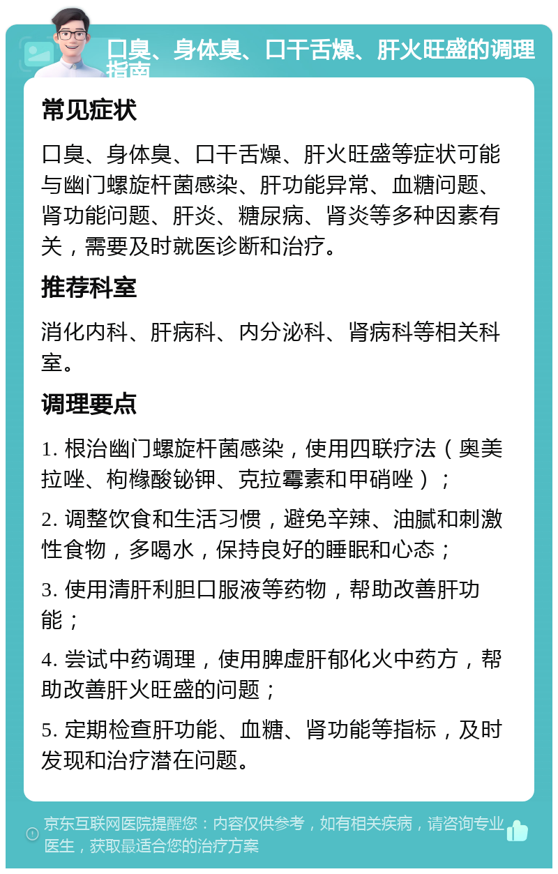 口臭、身体臭、口干舌燥、肝火旺盛的调理指南 常见症状 口臭、身体臭、口干舌燥、肝火旺盛等症状可能与幽门螺旋杆菌感染、肝功能异常、血糖问题、肾功能问题、肝炎、糖尿病、肾炎等多种因素有关，需要及时就医诊断和治疗。 推荐科室 消化内科、肝病科、内分泌科、肾病科等相关科室。 调理要点 1. 根治幽门螺旋杆菌感染，使用四联疗法（奥美拉唑、枸橼酸铋钾、克拉霉素和甲硝唑）； 2. 调整饮食和生活习惯，避免辛辣、油腻和刺激性食物，多喝水，保持良好的睡眠和心态； 3. 使用清肝利胆口服液等药物，帮助改善肝功能； 4. 尝试中药调理，使用脾虚肝郁化火中药方，帮助改善肝火旺盛的问题； 5. 定期检查肝功能、血糖、肾功能等指标，及时发现和治疗潜在问题。