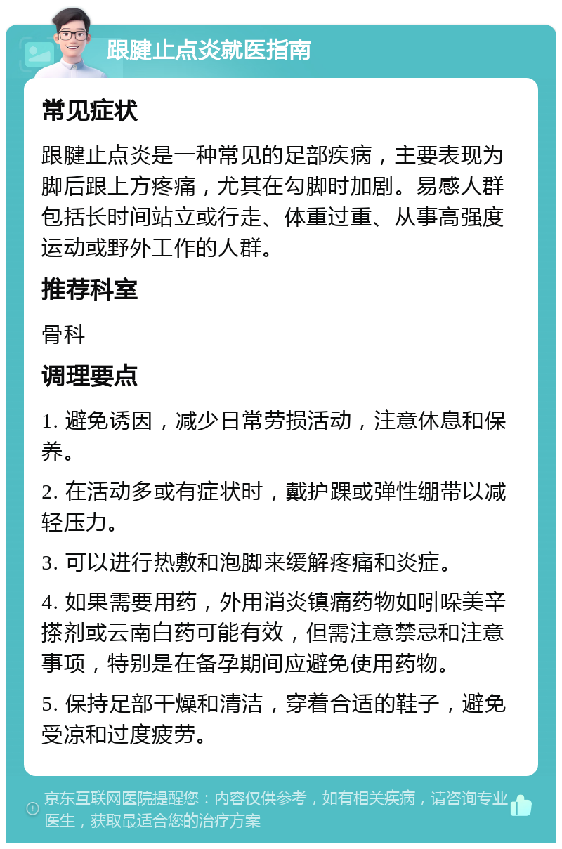 跟腱止点炎就医指南 常见症状 跟腱止点炎是一种常见的足部疾病，主要表现为脚后跟上方疼痛，尤其在勾脚时加剧。易感人群包括长时间站立或行走、体重过重、从事高强度运动或野外工作的人群。 推荐科室 骨科 调理要点 1. 避免诱因，减少日常劳损活动，注意休息和保养。 2. 在活动多或有症状时，戴护踝或弹性绷带以减轻压力。 3. 可以进行热敷和泡脚来缓解疼痛和炎症。 4. 如果需要用药，外用消炎镇痛药物如吲哚美辛搽剂或云南白药可能有效，但需注意禁忌和注意事项，特别是在备孕期间应避免使用药物。 5. 保持足部干燥和清洁，穿着合适的鞋子，避免受凉和过度疲劳。