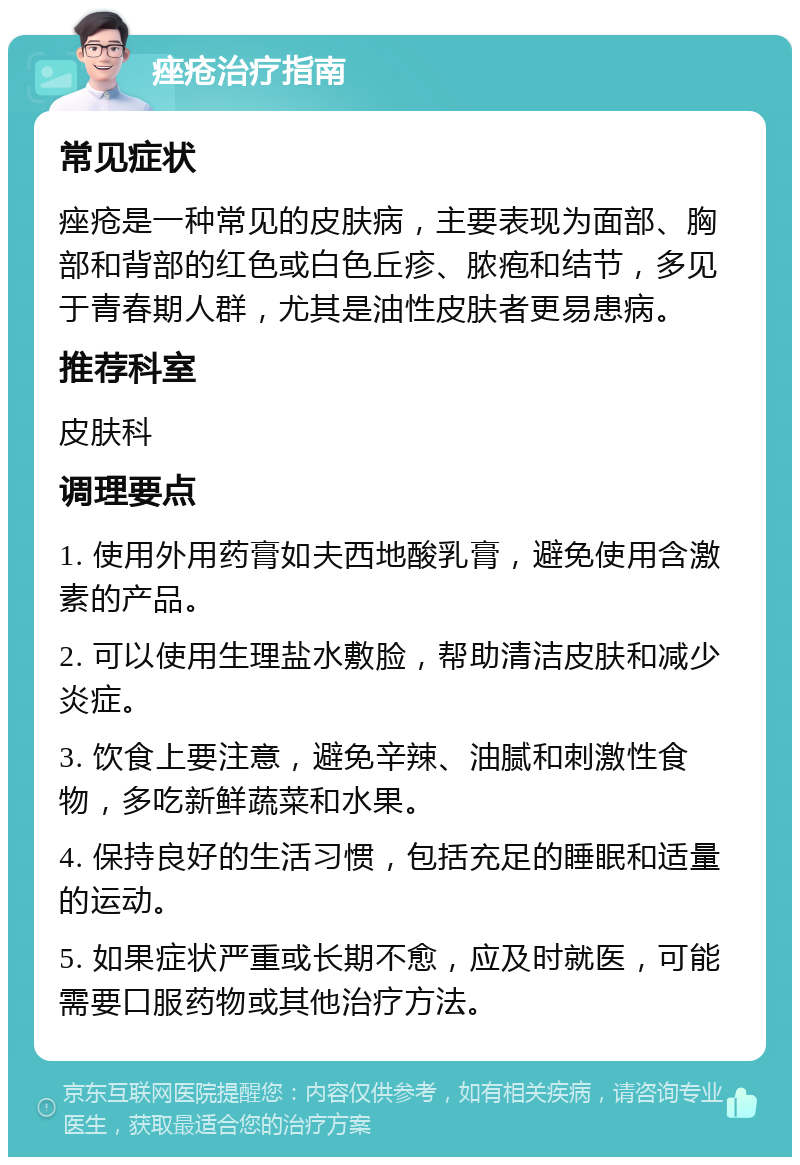 痤疮治疗指南 常见症状 痤疮是一种常见的皮肤病，主要表现为面部、胸部和背部的红色或白色丘疹、脓疱和结节，多见于青春期人群，尤其是油性皮肤者更易患病。 推荐科室 皮肤科 调理要点 1. 使用外用药膏如夫西地酸乳膏，避免使用含激素的产品。 2. 可以使用生理盐水敷脸，帮助清洁皮肤和减少炎症。 3. 饮食上要注意，避免辛辣、油腻和刺激性食物，多吃新鲜蔬菜和水果。 4. 保持良好的生活习惯，包括充足的睡眠和适量的运动。 5. 如果症状严重或长期不愈，应及时就医，可能需要口服药物或其他治疗方法。