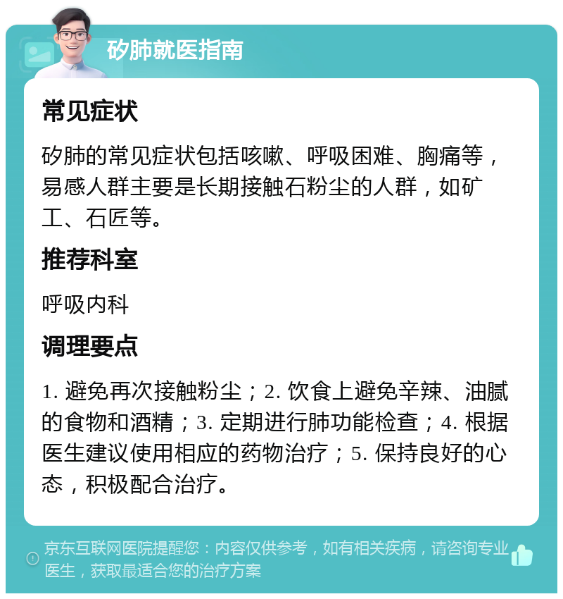 矽肺就医指南 常见症状 矽肺的常见症状包括咳嗽、呼吸困难、胸痛等，易感人群主要是长期接触石粉尘的人群，如矿工、石匠等。 推荐科室 呼吸内科 调理要点 1. 避免再次接触粉尘；2. 饮食上避免辛辣、油腻的食物和酒精；3. 定期进行肺功能检查；4. 根据医生建议使用相应的药物治疗；5. 保持良好的心态，积极配合治疗。