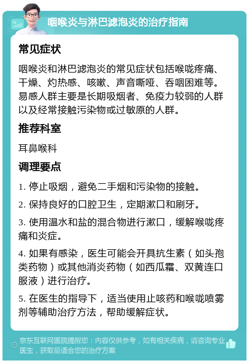 咽喉炎与淋巴滤泡炎的治疗指南 常见症状 咽喉炎和淋巴滤泡炎的常见症状包括喉咙疼痛、干燥、灼热感、咳嗽、声音嘶哑、吞咽困难等。易感人群主要是长期吸烟者、免疫力较弱的人群以及经常接触污染物或过敏原的人群。 推荐科室 耳鼻喉科 调理要点 1. 停止吸烟，避免二手烟和污染物的接触。 2. 保持良好的口腔卫生，定期漱口和刷牙。 3. 使用温水和盐的混合物进行漱口，缓解喉咙疼痛和炎症。 4. 如果有感染，医生可能会开具抗生素（如头孢类药物）或其他消炎药物（如西瓜霜、双黄连口服液）进行治疗。 5. 在医生的指导下，适当使用止咳药和喉咙喷雾剂等辅助治疗方法，帮助缓解症状。