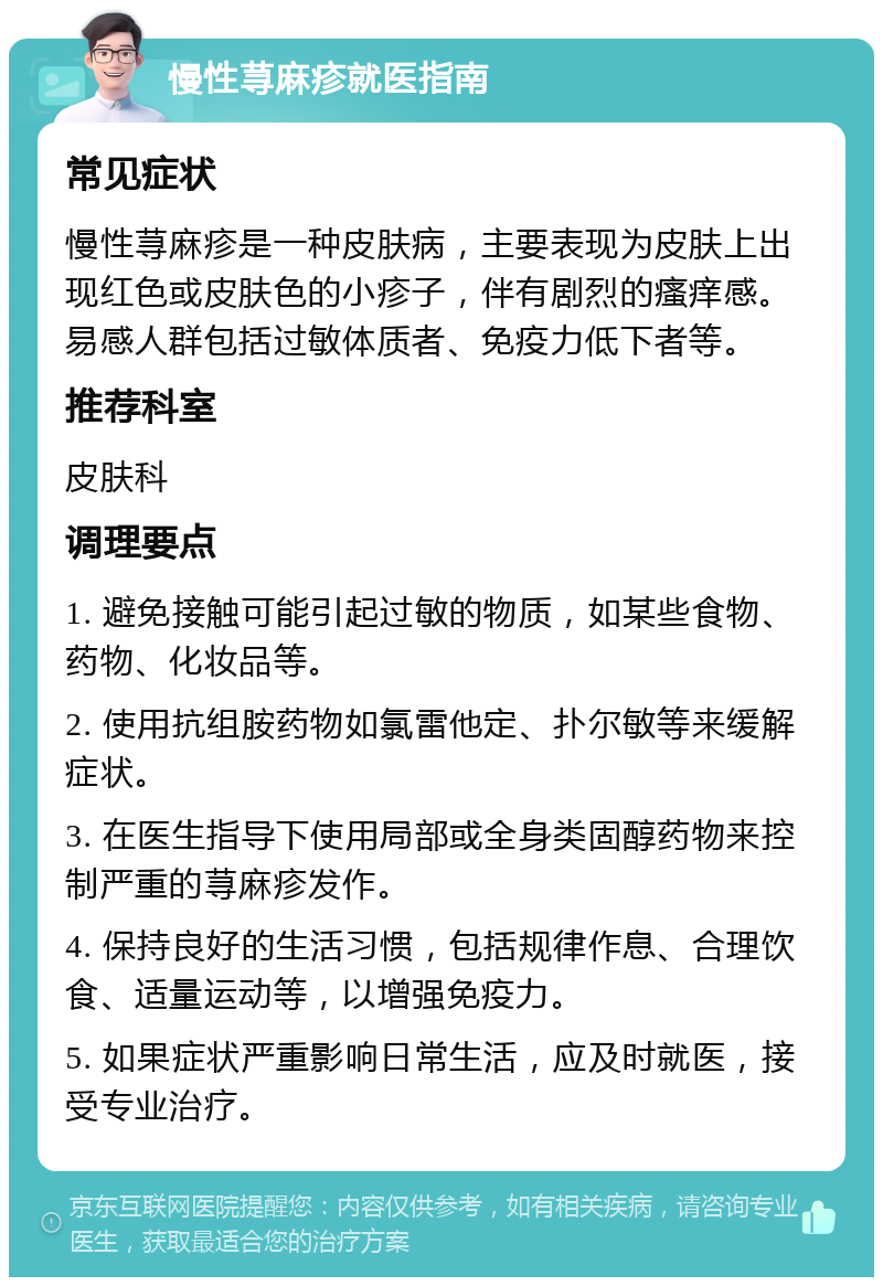 慢性荨麻疹就医指南 常见症状 慢性荨麻疹是一种皮肤病，主要表现为皮肤上出现红色或皮肤色的小疹子，伴有剧烈的瘙痒感。易感人群包括过敏体质者、免疫力低下者等。 推荐科室 皮肤科 调理要点 1. 避免接触可能引起过敏的物质，如某些食物、药物、化妆品等。 2. 使用抗组胺药物如氯雷他定、扑尔敏等来缓解症状。 3. 在医生指导下使用局部或全身类固醇药物来控制严重的荨麻疹发作。 4. 保持良好的生活习惯，包括规律作息、合理饮食、适量运动等，以增强免疫力。 5. 如果症状严重影响日常生活，应及时就医，接受专业治疗。