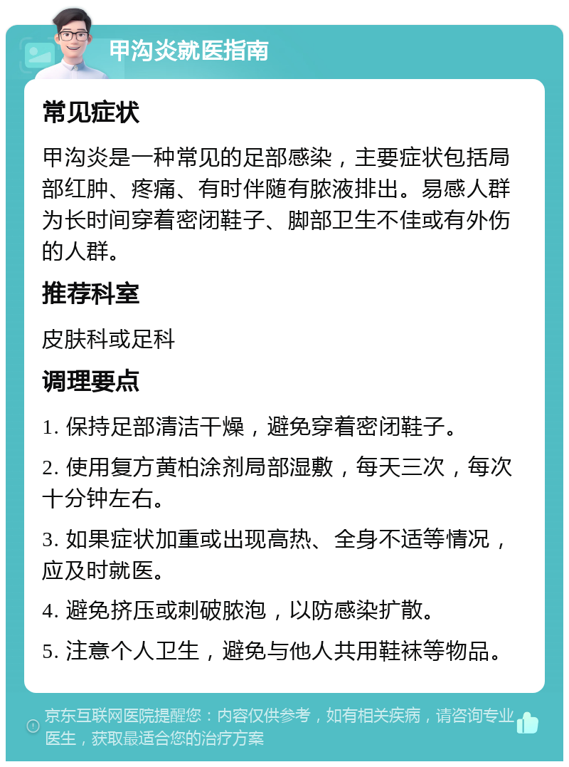 甲沟炎就医指南 常见症状 甲沟炎是一种常见的足部感染，主要症状包括局部红肿、疼痛、有时伴随有脓液排出。易感人群为长时间穿着密闭鞋子、脚部卫生不佳或有外伤的人群。 推荐科室 皮肤科或足科 调理要点 1. 保持足部清洁干燥，避免穿着密闭鞋子。 2. 使用复方黄柏涂剂局部湿敷，每天三次，每次十分钟左右。 3. 如果症状加重或出现高热、全身不适等情况，应及时就医。 4. 避免挤压或刺破脓泡，以防感染扩散。 5. 注意个人卫生，避免与他人共用鞋袜等物品。