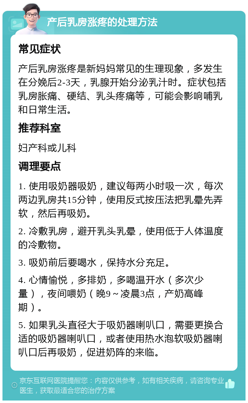 产后乳房涨疼的处理方法 常见症状 产后乳房涨疼是新妈妈常见的生理现象，多发生在分娩后2-3天，乳腺开始分泌乳汁时。症状包括乳房胀痛、硬结、乳头疼痛等，可能会影响哺乳和日常生活。 推荐科室 妇产科或儿科 调理要点 1. 使用吸奶器吸奶，建议每两小时吸一次，每次两边乳房共15分钟，使用反式按压法把乳晕先弄软，然后再吸奶。 2. 冷敷乳房，避开乳头乳晕，使用低于人体温度的冷敷物。 3. 吸奶前后要喝水，保持水分充足。 4. 心情愉悦，多排奶，多喝温开水（多次少量），夜间喂奶（晚9～凌晨3点，产奶高峰期）。 5. 如果乳头直径大于吸奶器喇叭口，需要更换合适的吸奶器喇叭口，或者使用热水泡软吸奶器喇叭口后再吸奶，促进奶阵的来临。