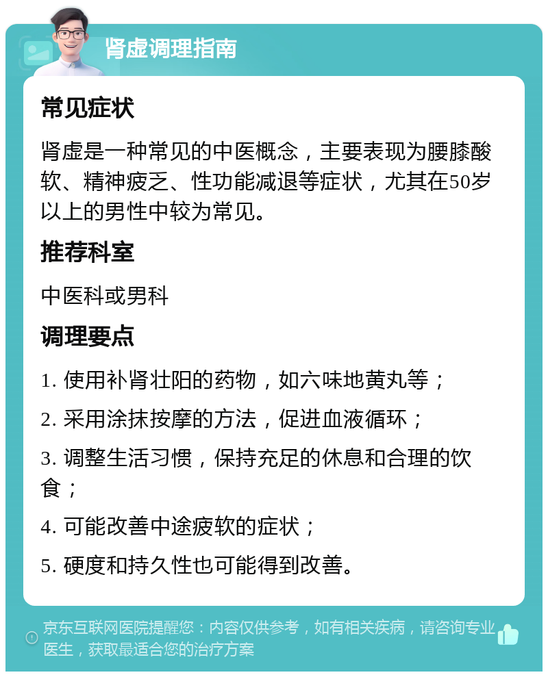 肾虚调理指南 常见症状 肾虚是一种常见的中医概念，主要表现为腰膝酸软、精神疲乏、性功能减退等症状，尤其在50岁以上的男性中较为常见。 推荐科室 中医科或男科 调理要点 1. 使用补肾壮阳的药物，如六味地黄丸等； 2. 采用涂抹按摩的方法，促进血液循环； 3. 调整生活习惯，保持充足的休息和合理的饮食； 4. 可能改善中途疲软的症状； 5. 硬度和持久性也可能得到改善。