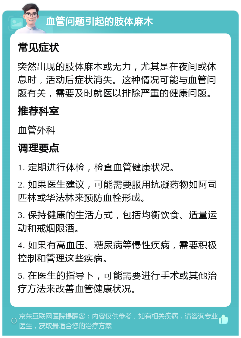 血管问题引起的肢体麻木 常见症状 突然出现的肢体麻木或无力，尤其是在夜间或休息时，活动后症状消失。这种情况可能与血管问题有关，需要及时就医以排除严重的健康问题。 推荐科室 血管外科 调理要点 1. 定期进行体检，检查血管健康状况。 2. 如果医生建议，可能需要服用抗凝药物如阿司匹林或华法林来预防血栓形成。 3. 保持健康的生活方式，包括均衡饮食、适量运动和戒烟限酒。 4. 如果有高血压、糖尿病等慢性疾病，需要积极控制和管理这些疾病。 5. 在医生的指导下，可能需要进行手术或其他治疗方法来改善血管健康状况。