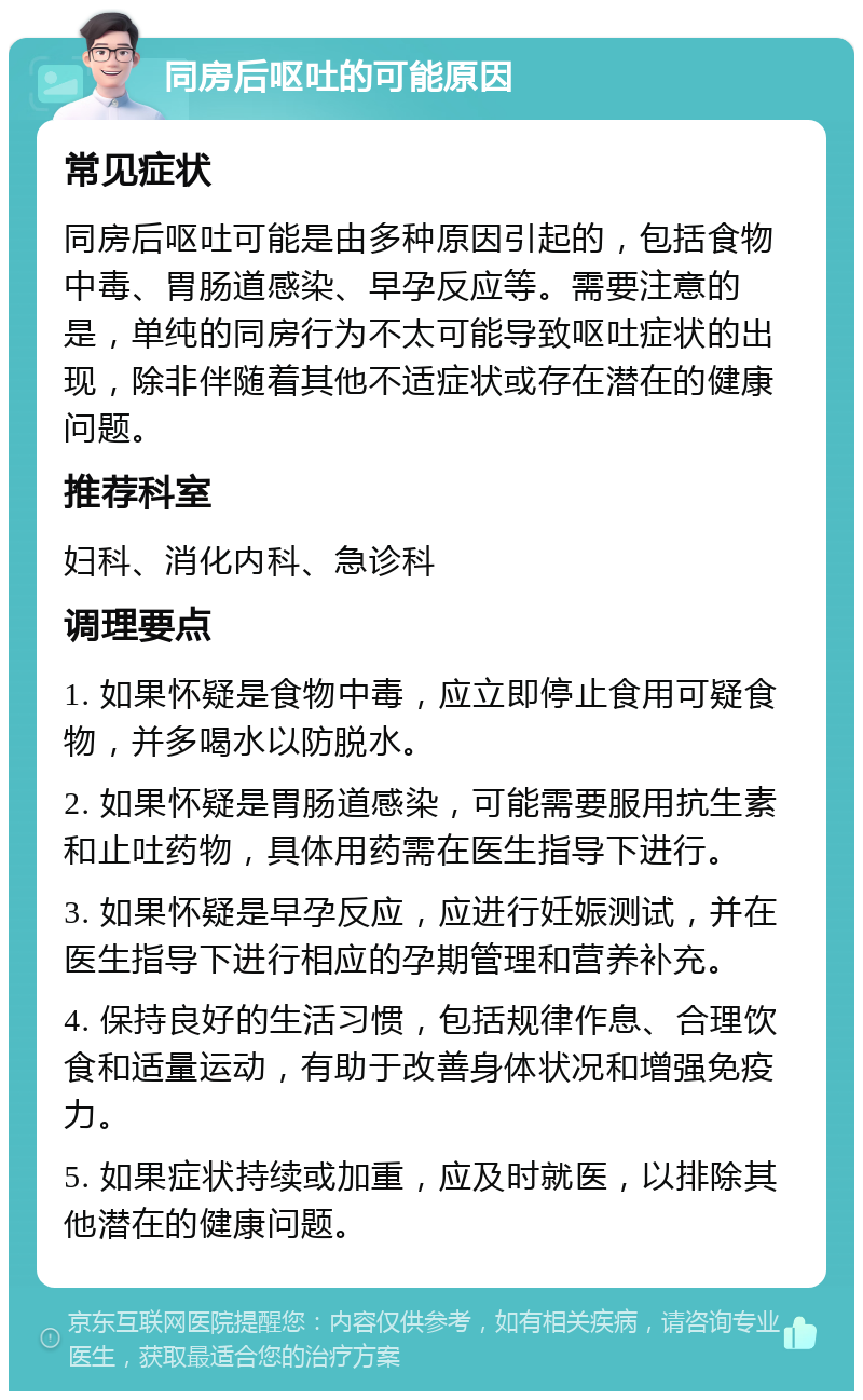 同房后呕吐的可能原因 常见症状 同房后呕吐可能是由多种原因引起的，包括食物中毒、胃肠道感染、早孕反应等。需要注意的是，单纯的同房行为不太可能导致呕吐症状的出现，除非伴随着其他不适症状或存在潜在的健康问题。 推荐科室 妇科、消化内科、急诊科 调理要点 1. 如果怀疑是食物中毒，应立即停止食用可疑食物，并多喝水以防脱水。 2. 如果怀疑是胃肠道感染，可能需要服用抗生素和止吐药物，具体用药需在医生指导下进行。 3. 如果怀疑是早孕反应，应进行妊娠测试，并在医生指导下进行相应的孕期管理和营养补充。 4. 保持良好的生活习惯，包括规律作息、合理饮食和适量运动，有助于改善身体状况和增强免疫力。 5. 如果症状持续或加重，应及时就医，以排除其他潜在的健康问题。