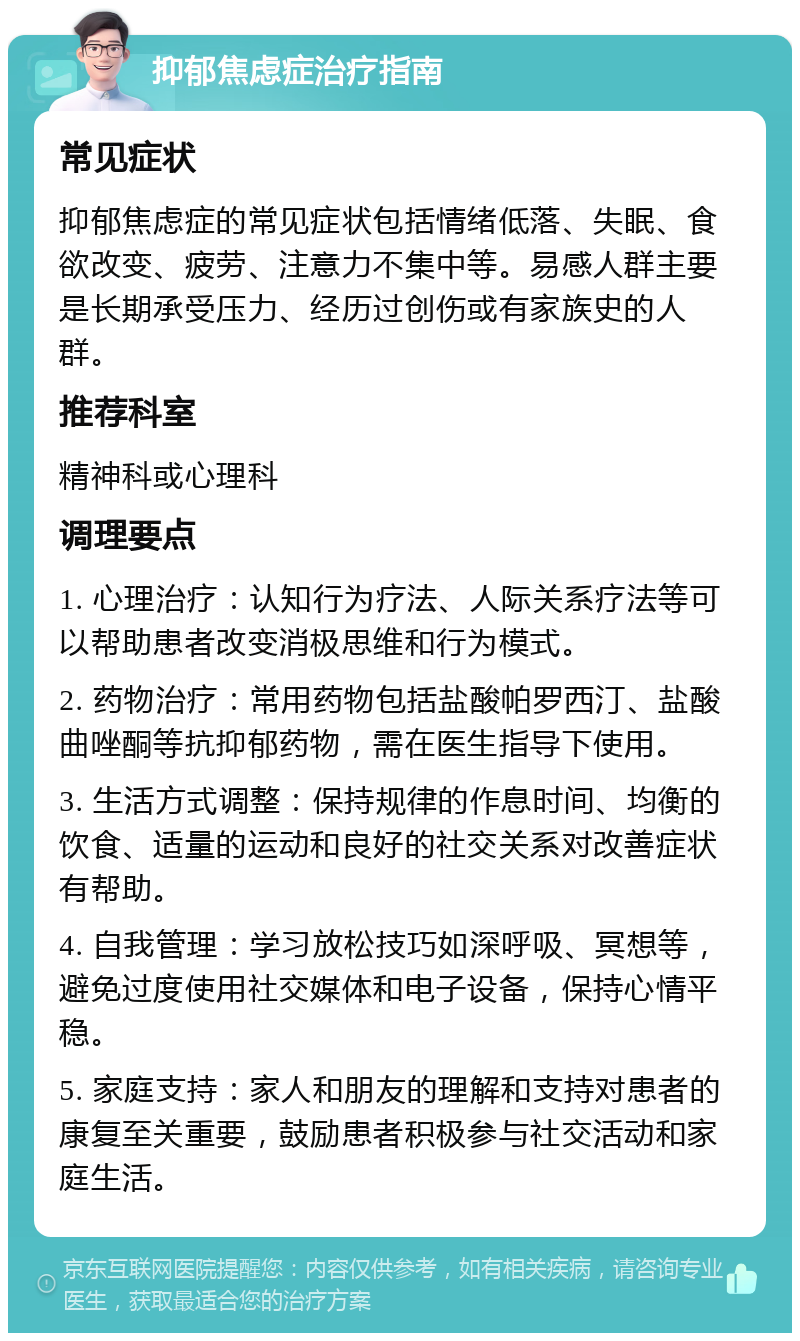 抑郁焦虑症治疗指南 常见症状 抑郁焦虑症的常见症状包括情绪低落、失眠、食欲改变、疲劳、注意力不集中等。易感人群主要是长期承受压力、经历过创伤或有家族史的人群。 推荐科室 精神科或心理科 调理要点 1. 心理治疗：认知行为疗法、人际关系疗法等可以帮助患者改变消极思维和行为模式。 2. 药物治疗：常用药物包括盐酸帕罗西汀、盐酸曲唑酮等抗抑郁药物，需在医生指导下使用。 3. 生活方式调整：保持规律的作息时间、均衡的饮食、适量的运动和良好的社交关系对改善症状有帮助。 4. 自我管理：学习放松技巧如深呼吸、冥想等，避免过度使用社交媒体和电子设备，保持心情平稳。 5. 家庭支持：家人和朋友的理解和支持对患者的康复至关重要，鼓励患者积极参与社交活动和家庭生活。