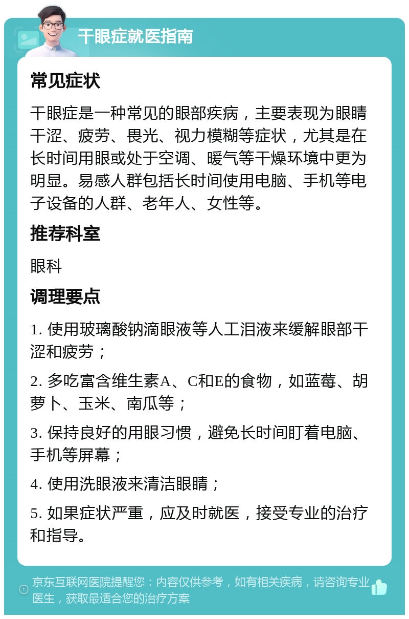 干眼症就医指南 常见症状 干眼症是一种常见的眼部疾病，主要表现为眼睛干涩、疲劳、畏光、视力模糊等症状，尤其是在长时间用眼或处于空调、暖气等干燥环境中更为明显。易感人群包括长时间使用电脑、手机等电子设备的人群、老年人、女性等。 推荐科室 眼科 调理要点 1. 使用玻璃酸钠滴眼液等人工泪液来缓解眼部干涩和疲劳； 2. 多吃富含维生素A、C和E的食物，如蓝莓、胡萝卜、玉米、南瓜等； 3. 保持良好的用眼习惯，避免长时间盯着电脑、手机等屏幕； 4. 使用洗眼液来清洁眼睛； 5. 如果症状严重，应及时就医，接受专业的治疗和指导。