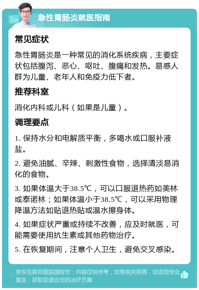 急性胃肠炎就医指南 常见症状 急性胃肠炎是一种常见的消化系统疾病，主要症状包括腹泻、恶心、呕吐、腹痛和发热。易感人群为儿童、老年人和免疫力低下者。 推荐科室 消化内科或儿科（如果是儿童）。 调理要点 1. 保持水分和电解质平衡，多喝水或口服补液盐。 2. 避免油腻、辛辣、刺激性食物，选择清淡易消化的食物。 3. 如果体温大于38.5℃，可以口服退热药如美林或泰诺林；如果体温小于38.5℃，可以采用物理降温方法如贴退热贴或温水擦身体。 4. 如果症状严重或持续不改善，应及时就医，可能需要使用抗生素或其他药物治疗。 5. 在恢复期间，注意个人卫生，避免交叉感染。