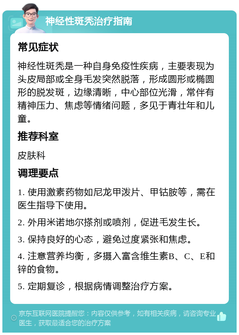 神经性斑秃治疗指南 常见症状 神经性斑秃是一种自身免疫性疾病，主要表现为头皮局部或全身毛发突然脱落，形成圆形或椭圆形的脱发斑，边缘清晰，中心部位光滑，常伴有精神压力、焦虑等情绪问题，多见于青壮年和儿童。 推荐科室 皮肤科 调理要点 1. 使用激素药物如尼龙甲泼片、甲钴胺等，需在医生指导下使用。 2. 外用米诺地尔搽剂或喷剂，促进毛发生长。 3. 保持良好的心态，避免过度紧张和焦虑。 4. 注意营养均衡，多摄入富含维生素B、C、E和锌的食物。 5. 定期复诊，根据病情调整治疗方案。